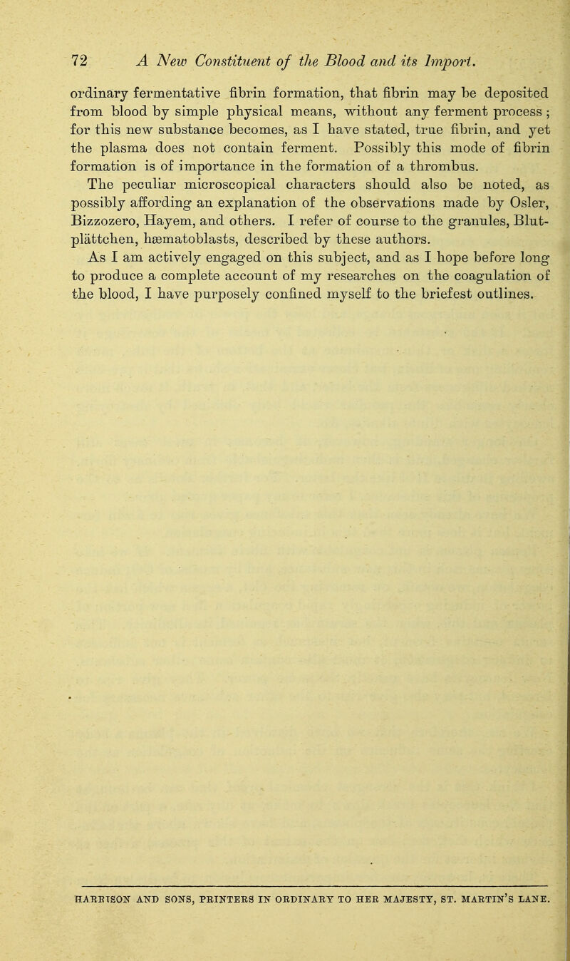 ordinary fermentative fibrin formation, that fibrin may be deposited from blood by simple physical means, without any ferment process ; for this new substance becomes, as I have stated, true fibrin, and yet the plasma does not contain ferment. Possibly this mode of fibrin formation is of importance in the formation of a thrombus. The peculiar microscopical characters should also be noted, as possibly affording an explanation of the observations made by Osier, Bizzozero, Hayem, and others. I refer of course to the granules, Blut- plattchen, heematoblasts, described by these authors. As I am actively engaged on this subject, and as I hope before long to produce a complete account of my researches on the coagulation of the blood, I have purposely confined myself to the briefest outlines. HAEETSON ATiTD SONS, PEINTEKS IN OEDINAEY TO HEE MAJESTY, ST. MAETIN'S LANE.