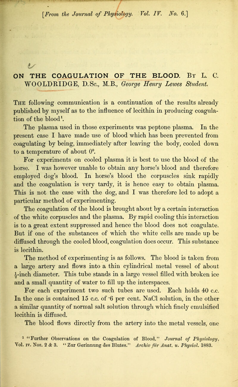 ON THE COAGULATION OF THE BLOOD. By L. C. WOOLDEIDGE, D.Sc, M.B., George Henry Lewes Student The following communication is a continuation of the results already published by myself as to the influence of lecithin in producing coagula- tion of the blood \ The plasma used in those experiments was peptone plasma. In the present case I have made use of blood which has been prevented from coagulating by being, immediately after leaving the body, cooled down to a temperature of about 0^ For experiments on cooled plasma it is best to use the blood of the horse. I was however unable to obtain any horse's blood and therefore employed dog's blood. In horse's blood the corpuscles sink rapidly and the coagulation is very tardy, it is hence easy to obtain plasma. This is not the case with the dog, and I was therefore led to adopt a particular method of experimenting. The coagulation of the blood is brought about by a certain interaction of the white corpuscles and the plasma. By rapid cooling this interaction is to a great extent suppressed and hence the blood does not coagulate. But if one of the substances of which the white cells are made up be diffused through the cooled blood, coagulation does occur. This substance is lecithin. The method of experimenting is as follows. The blood is taken from a large artery and flows into a thin cylindrical metal vessel of about ■|-inch diameter. This tube stands in a large vessel filled with broken ice and a small quantity of water to fill up the interspaces. For each experiment two such tubes are used. Each holds 40 c.c. In the one is contained 15 c.c. of '6 per cent. NaCl solution, in the other a similar quantity of normal salt solution through which finely emulsified lecithin is diffused. The blood flows directly from the artery into the metal vessels, one 1 Further Observations on the Coagulation of Blood. Journal of Phijsiology, Vol. IV. Nos. 2 & 3.  Zur Gerinnung des Blutes. ArcMv fur Anat. u. Physiol. 1883.