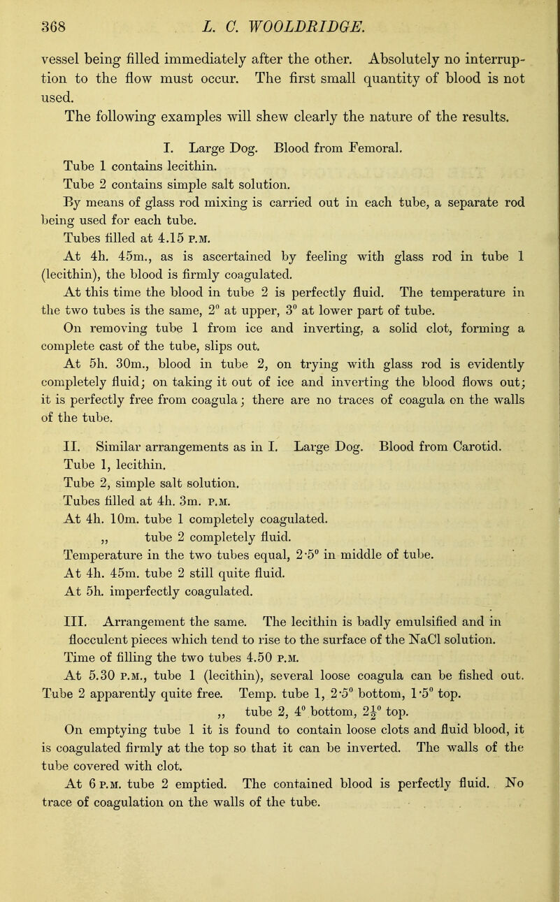 vessel being filled immediately after the other. Absolutely no interrup- tion to the flow must occur. The first small quantity of blood is not used. The following examples will shew clearly the nature of the results. I. Large Dog. Blood from Femoral. Tube 1 contains lecithin. Tube 2 contains simple salt solution. By means of glass rod mixing is carried out in each tube, a separate rod being used for each tube. Tubes filled at 4.15 p.m. At 4h. 45m., as is ascertained by feeling with glass rod in tube 1 (lecithin), the blood is firmly coagulated. At this time the blood in tube 2 is perfectly fluid. The temperature in the two tubes is the same, 2 at upper, 3 at lower part of tube. On removing tube 1 from ice and inverting, a solid clot, forming a complete cast of the tube, slips out. At 5h. 30m., blood in tube 2, on trying with glass rod is evidently completely fluid; on taking it out of ice and inverting the blood flows out; it is perfectly free from coagula; there are no traces of coagula on the walls of the tube. II. Similar arrangements as in I. Large Dog. Blood from Carotid. Tube 1, lecithin. Tube 2, simple salt solution. Tubes filled at 4h. 3m. p.m. At 4h. 10m. tube 1 completely coagulated. „ tube 2 completely fluid. Temperature in the two tubes equal, 2-5*' in middle of tube. At 4h. 45m. tube 2 still quite fluid. At 5h. imperfectly coagulated. III. Arrangement the same. The lecithin is badly emulsified and in flocculent pieces which tend to rise to the surface of the NaCl solution. Time of filling the two tubes 4.50 p.m. At 5.30 P.M., tube 1 (lecithin), several loose coagula can be fished out. Tube 2 apparently quite free. Temp, tube 1, 2*5*' bottom, 1-5 top. „ tube 2, 4^bottom, 21° top. On emptying tube 1 it is found to contain loose clots and fluid blood, it is coagulated firmly at the top so that it can be inverted. The walls of the tube covered with clot. At 6 p.m. tube 2 emptied. The contained blood is perfectly fluid. No trace of coagulation on the walls of the tube.