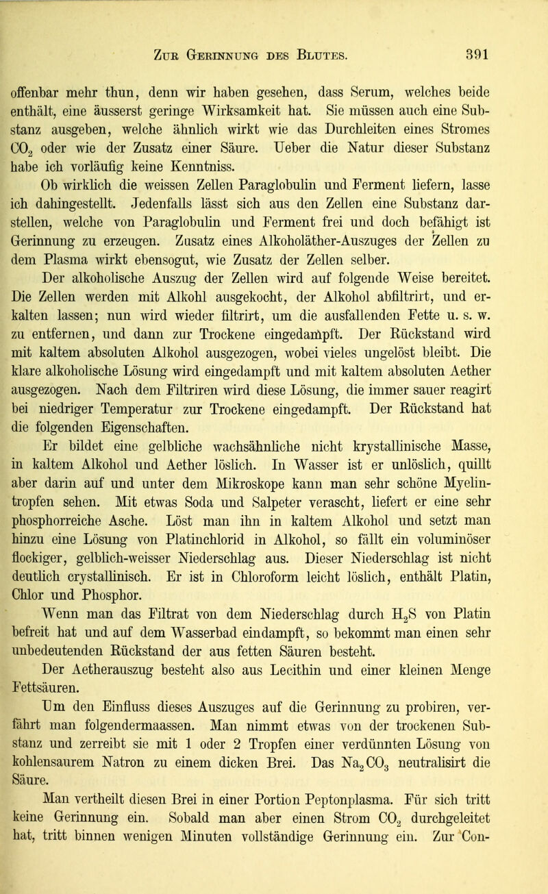 offenbar mehr thun, denn wir haben gesehen, dass Serum, welches beide enthält, eine äusserst geringe Wirksamkeit hat. Sie müssen auch eine Sub- stanz ausgeben, welche ähnlich wirkt wie das Durchleiten eines Stromes CO2 oder wie der Zusatz einer Säure. lieber die Natur dieser Substanz habe ich vorläufig keine Kenntniss. Ob wirklich die weissen Zellen Paraglobulin und Ferment liefern, lasse ich dahingestellt. Jedenfalls lässt sich aus den Zellen eine Substanz dar- stellen, welche von Paraglobulin und Ferment frei und doch befähigt ist Gerinnung zu erzeugen. Zusatz eines Alkoholäther-Auszuges der Zellen zu dem Plasma wirkt ebensogut, wie Zusatz der Zellen selber. Der alkoholische Auszug der Zellen wird auf folgende Weise bereitet. Die Zellen werden mit Alkohl ausgekocht, der Alkohol abfiltriit, und er- kalten lassen; nun wird wieder filtrirt, um die ausfallenden Fette u. s. w. zu entfernen, und dann zur Trockene eingedanlpft. Der Rückstand wird mit kaltem absoluten Alkohol ausgezogen, wobei vieles ungelöst bleibt. Die klare alkoholische Lösung wird eingedampft und mit kaltem absoluten Aether ausgezogen. Nach dem Filtriren wird diese Lösung, die immer sauer reagirt bei niedriger Temperatur zur Trockene eingedampft. Der Rückstand hat die folgenden Eigenschaften. Er bildet eine gelbliche wachsähnüche nicht krystallinische Masse, in kaltem Alkohol und Aether löslich. In Wasser ist er unlöslich, quillt aber darin auf und unter dem Mikroskope kann man sehr schöne Myelin- tropfen sehen. Mit etwas Soda und Salpeter verascht, liefert er eine sehr phosphorreiche Asche. Löst man ihn in kaltem Alkohol und setzt man hinzu eine Lösung von Platinchlorid in Alkohol, so fällt ein voluminöser flockiger, gelblich-weisser Niederschlag aus. Dieser Niederschlag ist nicht deutlich crystalhnisch. Er ist in Chloroform leicht löslich, enthält Platin, Chlor und Phosphor. Wenn man das Filtrat von dem Niederschlag durch ILß von Platin befreit hat und auf dem Wasserbad eindampft, so bekommt man einen sehr unbedeutenden Rückstand der aus fetten Säuren besteht. Der Aetherauszug besteht also aus Lecithin und einer kleinen Menge Fettsäuren. Um den Einfluss dieses Auszuges auf die Gerinnung zu probiren, ver- fährt man folgendermaassen. Man nimmt etwas von der trockenen Sub- stanz und zerreibt sie mit 1 oder 2 Tropfen einer verdünnten Lösung von kohlensaurem Natron zu einem dicken Brei. Das NagCOg neutralisirt die Säure. Man vertheilt diesen Brei in einer Portion Peptonplasma. Für sich tritt keine Gerinnung ein. Sobald man aber einen Strom COg durchgeleitet hat, tritt binnen wenigen Minuten vollständige Gerinnung ein. Zur Con-