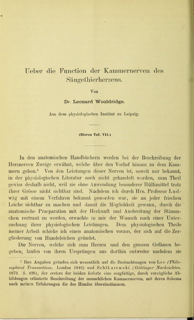 SäugetMerherzens. Von Dr. Leonard Wooldridge. Aus dem physiologischen Institut zu Leipzig. (Hierzu Taf. VII.) In den anatomisclien Handbücliern werden bei der Beschreibung der Herznerven Zweige erwähnt, welche über den Vorhof hinaus zu dem Kam- mern gehen.^ Von den Leistungen dieser Nerven ist, soweit mir bekannt, in der physiologischen Literatur noch nicht gehandelt worden, zum Theil gewiss deshalb nicht, weil sie ohne Anwendung besonderer Hülfsmittel trotz ihrer Grösse nicht sichtbar sind. Nachdem ich durch Hrn. Professor Lud- wig mit einem Verfahren bekannt geworden war, sie an jeder frischen Leiche sichtbar zu machen und damit die Möglichkeit gewann, durch die anatomische Praeparation mit der Herkunft und Ausbreitung der Stämm- chen vertraut zu werden, erwachte in mir der Wunsch nach einer Unter- suchung ihrer physiologischen Ijcistungen. Dem physiologischen Theile meiner Arbeit schicke ich einen anatomischen voraus, der sich auf die Zer- gliederung von Hundeleichen gründet. Die Nerven, welche sich zum Herzen und den grossen Gefässen be- geben, laufen von ihren Ursprüngen aus dorthin entweder nachdem sie ^ Ihre Angaben gründen sich wesentlich auf die Beobachtungen von Lee (Philo- sojphical Transactions. London 1849) und Schlkarewski (Göttinger Nachrichten, 1872. S. 426); der erstere der beiden lieferte eine sorgfältige, durch vorzügliche Ab- bildungen erläuterte Beschreibung der menschlichen Kammernerven, mit deren Schema nach meinen Erfahrungen die des Hundes übereinstimmen.