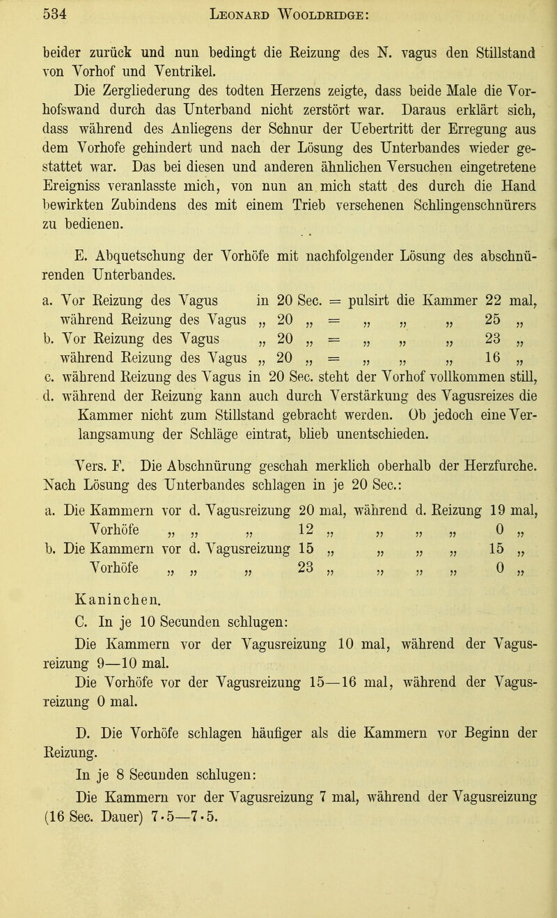beider zurück und nun bedingt die Reizung des N. vagus den Stillstand von Yorbof und Yentrikel. Die Zergliederung des todten Herzens zeigte, dass beide Male die Yor- hofswand durch das Unterband nicht zerstört war. Daraus erklärt sich, dass während des Anliegens der Schnur der Uebertritt der Erregung aus dem Yorhofe gehindert und nach der Lösung des Unterbandes wieder ge- stattet war. Das bei diesen und anderen ähnlichen Yersuchen eingetretene Ereigniss veranlasste mich, von nun an mich statt des durch die Hand bewirkten Zubindens des mit einem Trieb versehenen ScMingenschnürers zu bedienen. E. Abquetschung der Yorhöfe mit nachfolgender Lösung des abschnü- renden Unterbandes. a. Yor Reizung des Yagus in 20 See. = pulsirt die Kammer 22 mal, während Reizung des Yagus „ 20 „ = „ „ „ 25 „ b. Yor Reizung des Yagus „ 20 „ = „ „ „ 23 „ während Reizung des Yagus „ 20 „ = „ „ „ 16 „ c. während Reizung des Yagus in 20 See. steht der Yorhof vollkommen still, d. während der Reizung kann auch durch Yerstärkung des Yagusreizes die Kammer nicht zum Stillstand gebracht werden. Ob jedoch eineYer- langsamung der Schläge eintrat, büeb unentschieden. Yers. E» Die Abschnürung geschah merklich oberhalb der Herzfurche. Nach Lösung des Unterbandes schlagen in je 20 See: a. Die Kammern vor d. Yagusreizung 20 mal, während d. Reizung 19 mal, Yorhöfe „ „ „ 12 „ „ „ „ 0 „ b. Die Kammern vor d. Yagusreizung 15 „ „ „ „ 15 „ Yorhöfe „ „ „ 23 „ „ „ „ 0 „ Kaninchen. C. In je 10 Secunden schlugen: Die Kammern vor der Yagusreizung 10 mal, während der Yagus- reizung 9—10 mal. Die Yorhöfe vor der Yagusreizung 15—16 mal, während der Yagus- reizung 0 mal. D. Die Yorhöfe schlagen häufiger als die Kammern vor Beginn der Reizung. In je 8 Secunden schlugen: Die Kammern vor der Yagusreizung 7 mal, während der Yagusreizung (16 See. Dauer) 7.5—7.5.
