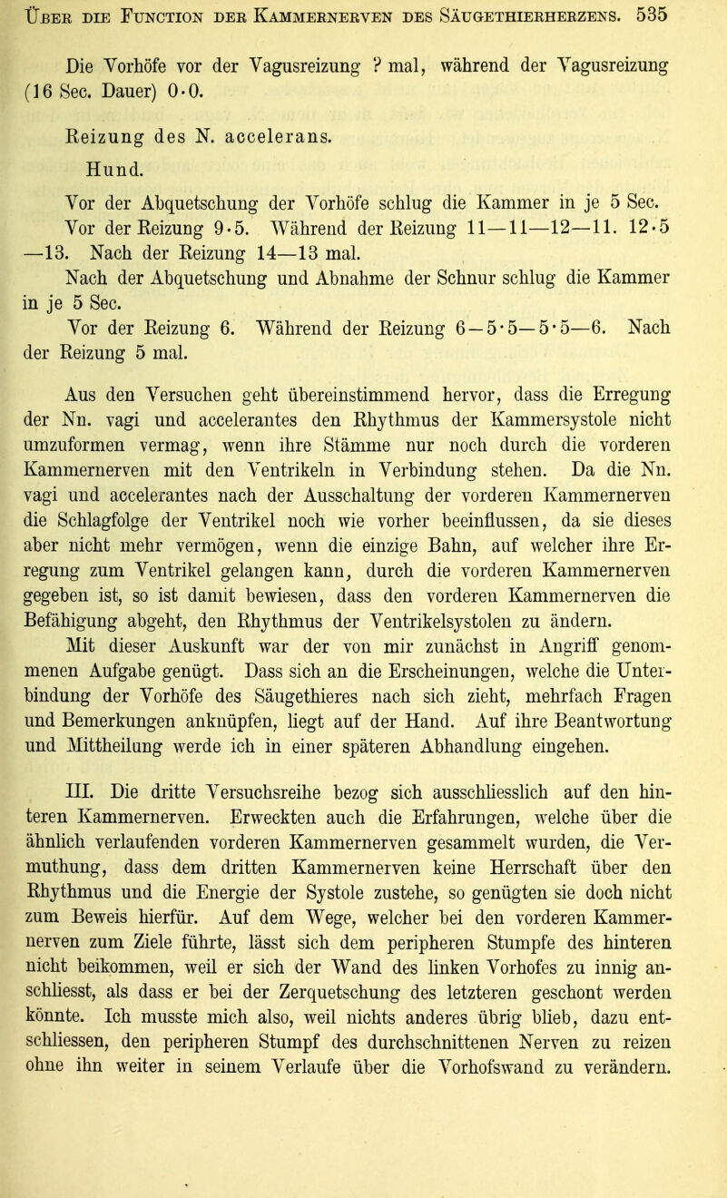 Die Yorhöfe vor der Vagusreizung ? mal, während der Yagusreizung (16 See. Dauer) 0-0. Reizung des N. accelerans. Hund. Vor der Abquetschung der Yorhöfe schlug die Kammer in je 5 See. Vor der Reizung 9-5. AVährend der Reizung 11—11—12—11. 12'5 —13. Nach der Reizung 14—13 mal. Nach der Abquetschung und Abnahme der Schnur schlug die Kammer in je 5 See. Vor der Reizung 6. Während der Reizung 6 —5-5—5*5—6. Nach der Reizung 5 mal. Aus den Versuchen geht übereinstimmend hervor, dass die Erregung der Nn. vagi und accelerantes den Rhythmus der Kammersystole nicht umzuformen vermag, wenn ihre Stämme nur noch durch die vorderen Kamniernerven mit den Ventrikeln in Verbindung stehen. Da die Nn. vagi und accelerantes nach der Ausschaltung der vorderen Kammernerven die Schlagfolge der Ventrikel noch wie vorher beeinflussen, da sie dieses aber nicht mehr vermögen, wenn die einzige Bahn, auf welcher ihre Er- regung zum Ventrikel gelangen kann, durch die vorderen Kammernerven gegeben ist, so ist damit bewiesen, dass den vorderen Kammernerven die Befähigung abgeht, den Rhythmus der Ventrikelsystolen zu ändern. Mit dieser Auskunft war der von mir zunächst in Angriff genom- menen Aufgabe genügt. Dass sich an die Erscheinungen, welche die Unter- bindung der Vorhöfe des Säugethieres nach sich zieht, mehrfach Fragen und Bemerkungen anknüpfen, liegt auf der Hand. Auf ihre Beantwortung und Mittheilung werde ich in einer späteren Abhandlung eingehen. in. Die dritte Versuchsreihe bezog sich ausschüesslich auf den hin- teren Kammernerven. Erweckten auch die Erfahrungen, welche über die ähnlich verlaufenden vorderen Kammernerven gesammelt wurden, die Ver- muthung, dass dem dritten Kammernerven keine Herrschaft über den Rhythmus und die Energie der Systole zustehe, so genügten sie doch nicht zum Beweis hierfür. Auf dem Wege, welcher bei den vorderen Kammer- nerven zum Ziele führte, lässt sich dem peripheren Stumpfe des hinteren nicht beikommen, weil er sich der Wand des linken Vorhofes zu innig an- schhesst, als dass er bei der Zerquetschung des letzteren geschont werden könnte. Ich musste mich also, weil nichts anderes übrig blieb, dazu ent- schliessen, den peripheren Stumpf des durchschnittenen Nerven zu reizen ohne ihn weiter in seinem Verlaufe über die Vorhofswand zu verändern.