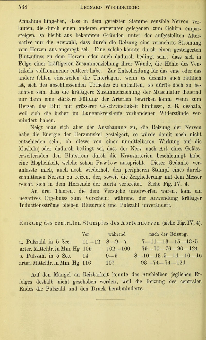 Annalime hingeben, dass in dem gereizten Stamme sensible Nerven ver- laufen, die durch einen anderen entfernter gelegenen zum Grehirn empor- steigen, so bleibt aus bekannten Gründen unter der aufgestellten Alter- native nur die Auswahl, dass durch die Reizung eine vermehrte Strömung vom Herzen aus angeregt sei. Eine solche könnte durch einen gesteigerten Blutzufluss zu dem Herzen oder auch dadurch bedingt sein, dass sich in Folge einer kräftigeren Zusammenziehung ihrer Wände, die Höhle des Ven- trikels vollkommener entleert habe. Zur Entscheidung für das eine oder das andere fehlen einstweilen die Unterlagen, wenn es deshalb auch räthlich ist, sich des abschliessenden Urtheiles zu enthalten, so dürfte doch zu be- achten sein, dass die kräftigere Zusammenziehung der Musculatur dauernd nur dann eine stärkere Füllung der Arterien bewirken kann, wenn zum Herzen das Blut mit grösserer G-eschw^indigkeit hinfliesst, z. B. deshalb, weil sich die bisher im Lungenkreislaufe vorhandenen Widerstände ver- mindert haben. Neigt man sich aber der Anschauung zu, die Reizung der Nerven habe die Energie der Herzmuskel gesteigert, so würde damit noch nicht entschieden sein, ob dieses von einer unmittelbaren Wirkung auf die Muskeln; oder dadurch bedingt sei, dass der Nerv nach Art eines Gefäss- erweiternden den Blutstrom durch die Kranzarterien beschleunigt habe, eine Möglichkeit, welche schon Pawlow ausspricht. Dieser Gedanke ver- anlasste mich, auch noch wiederholt den peripheren Stumpf eines durch- schnittenen Nerven zu reizen, der, soweit die Zergliederung mit dem Messer reicht, sich in dem Herzende der Aorta verbreitet. Siehe Fig. IV. 4. An drei Thieren, die dem Versuche unterworfen waren, kam ein negatives Ergebniss zum Vorschein; während der Anwendung kräftiger Inductionsströme blieben Blutdruck und Pulszahl unverändert. Reizung des centralen Stumpfes des Aortennerven (siehe Fig.IV, 4). Vor a. Pulszahl in 5 See. 11—12 arter.Mitteldr.inMm.Hg 109 b. Pulszahl in 5 See. 14 arter. Mitteldr. in Mm. Hg 116 während nach der Keizuug. 8—9—7 7—11—13—15—13-5 102—100 79—70—76—96—124 9_9 8—10—13.5—14-16—16 107 93—74—74—124 Auf den Mangel an Reizbarkeit konnte das Ausbleiben jeglichen Er- folges deshalb nicht geschoben werden, weil die Reizung des centralen Endes die Pulszahl und den Druck herabminderte.