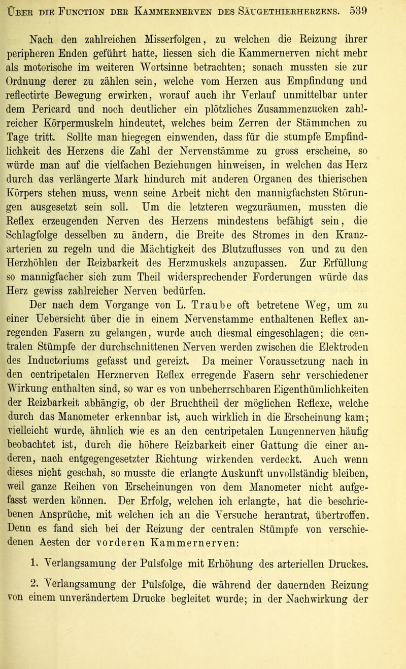 Nach den zahlreichen Misserfolgen, zu welchen die Reizung* ihrer peripheren Enden geführt hatte, liessen sich die Kammernerven nicht mehr als motorische im weiteren Wortsinne betrachten; sonach mussten sie zur Ordnung derer zu zählen sein, welche vom Herzen aus Empfindung und reflectirte Bewegung erwirken, worauf auch ihr Verlauf unmittelbar unter dem Pericard und noch deutlicher ein plötzhches Zusammenzucken zahl- reicher Körpermuskeln hindeutet, welches beim Zerren der Stämmchen zu Tage tritt. Sollte man hiegegen einwenden, dass für die stumpfe Empfind- lichkeit des Herzens die Zahl der Nervenstämme zu gross erscheine, so würde man auf die vielfachen Beziehungen hinweisen, in welchen das Herz durch das verlängerte Mark hindurch mit anderen Organen des thierischen Körpers stehen muss, wenn seine Arbeit nicht den mannigfachsten Störun- gen ausgesetzt sein soll. Um die letzteren wegzuräumen, mussten die Reflex erzeugenden Nerven des Herzens mindestens befähigt sein, die Schlagfolge desselben zu ändern, die Breite des Stromes in den Kranz- arterien zu regeln und die Mächtigkeit des Blutzuflusses von und zu den Herzhöhlen der Reizbarkeit des Herzmuskels anzupassen. Zur Erfüllung so mannigfacher sich zum Theil widersprechender Forderungen würde das Herz gewiss zahlreicher Nerven bedürfen. Der nach dem Yorgange von L. Traube oft betretene Weg, um zu einer Uebersicht über die in einem Nervenstamme enthaltenen Reflex an- regenden Fasern zu gelangen, wurde auch diesmal eingeschlagen; die cen- tralen Stümpfe der durchschnittenen Nerven werden zwischen die Elektroden des Inductoriums gefasst und gereizt. Da meiner Voraussetzung nach in den centripetalen Herznerven Reflex erregende Fasern sehr verschiedener Wirkung enthalten sind, so war es von unbeherrschbaren Eigenthümlichkeiten der Reizbarkeit abhängig, ob der Bruchtheil der möghchen Reflexe, welche durch das Manometer erkennbar ist, auch wirklich in die Erscheinung kam; vielleicht wurde, ähnhch wie es an den centripetalen Lungennerven häufig beobachtet ist, durch die höhere Reizbarkeit einer Gattung die einer an- deren, nach entgegengesetzter Richtung wirkenden verdeckt. Auch wenn dieses nicht geschah, so musste die erlangte Auskunft unvollständig bleiben, weil ganze Reihen von Erscheinungen von dem Manometer nicht aufge- fasst werden können. Der Erfolg, welchen ich erlangte, hat die beschrie- benen Ansprüche, mit welchen ich an die Versuche herantrat, übertroffen. Denn es fand sich bei der Reizung der centralen Stümpfe von verschie- denen Aesten der vorderen Kammernerven: 1. Verlangsamung der Pulsfolge mit Erhöhung des arteriellen Druckes. 2. Verlangsamung der Pulsfolge, die während der dauernden Reizung von einem unverändertem Drucke begleitet wurde; in der Nachwirkung der