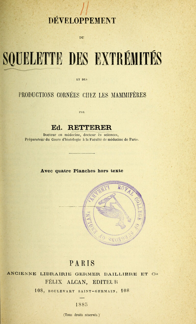 1 DÉVELOPPEMEINT DU SODELETTIÎ DES EXTRÉMITÉS KT DES l'RODUCTIONS CORNÉES CHEZ LES MAMMIFÈRES l'A K Ed. RETTERER Docteur en médecine, docteur ès sciences, PréparateUi' du Cours d'histologie à la Faculté de médecine de Paris. Avec quatre Planches hors texte PARIS ANCIENNE LIBRAIRIE QERMER BAILLIBRE ET Gie FÉLIX ALGAN, EDITELH 108, BOULEVART SAINT-GERM A IN, 108 1885 (Tous droits réservés.)