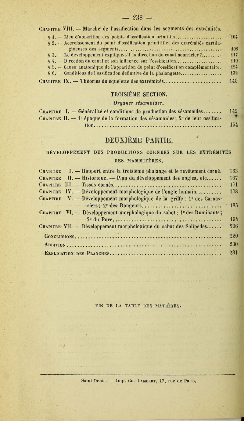 Chapitre Vllf. — Marche de l'ossification dans les segments des extrémités. § 1. — Lieu d'apparition des points d'ossification primitifs 104 § 2. — Accroissement du point d'ossification primitif et des extrémités cartila- gineuses des segments 108 § 3. — Le développement explique-t-il la direction du canal nourricier? 117 § 4. — Direction du canal et son influence sur l'ossification 119 § 5. — Cause anatomique de l'apparition du point d'ossification complémentaire. 124 § 6. — Conditions de l'ossification définitive de la phalangette 132 Chapitre IX. — Théories du squelette des extrémités 140 TROISIÈME SECTION. Organes sésamoïdes. Chapitre I. — Généralité et conditions de production des sésamoïdes 149 Chapitre II. — 1° époque de la formation des sésamoïdes; 2° de leur ossifica- * lion 154 DEUXIÈME PARTIE. DÉVELOPPEMENT DES PRODUCTIONS CORNÉES SUR LES EXTRÉMITÉS DES MAMMIFÈRES. Chapitre I. — Rapport entre la troisième phalange et le revêtement corné. 163 Chapitre II. — Historique. — Plan du développement des ongles, etc 167 Chapitre III. — Tissus cornés , 171 Chapitre IV. — Développement morphologique de l'ongle humain 178 Chapitre V. — Développement morphologique de la griffe : 1 des Carnas- siers ; 2° tles Rongeurs 185 Chapitre VI. — Développement morphologique du sabot : l°des Ruminants; 2° du Porc 194 Chapitre VII. — Développement morphologique du sabot des Solipèdes 206 COiNCLUSIONS 220 Addition 230 Explication des Planches 231 FIN DE LA TABLE DES MATIÈRES. Saint-Denis. — Imp. Cu. Lambkkt, 17, rue de Paris.