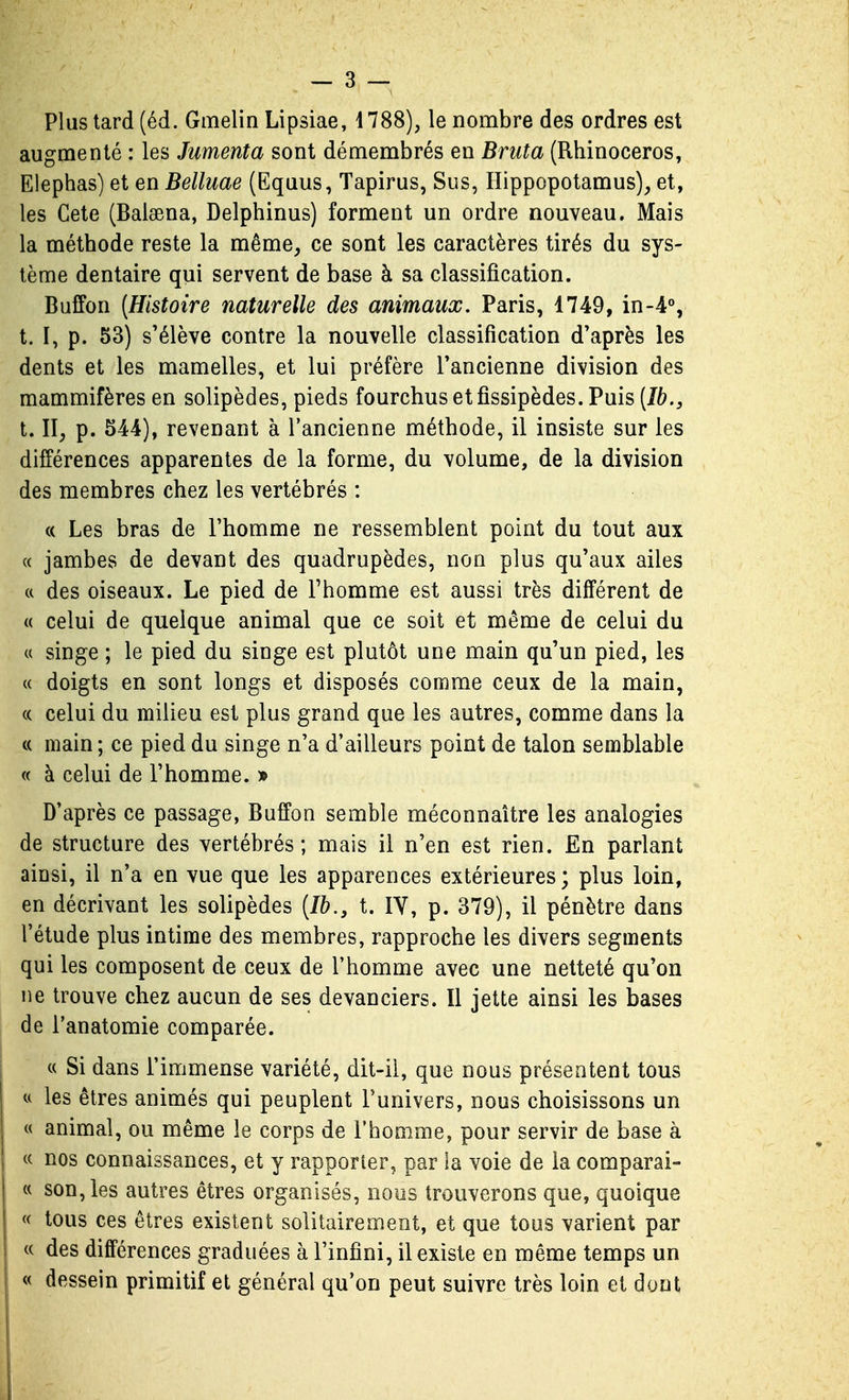 Plus lard (éd. Gmelin Lipsiae, 4788), le nombre des ordres est augmenté : les Jumenta sont démembrés en Bruta (Rhinocéros, Elephas) et en Belluae (Equus, Tapirus, Sus, Ilippopotamus), et, les Cete (Balsena, Delphinus) forment un ordre nouveau. Mais la méthode reste la même^ ce sont les caractères tirés du sys- tème dentaire qui servent de base à sa classification. Buffon [Histoire naturelle des animaux. Paris, 1749, in-4% t. I, p. 53) s'élève contre la nouvelle classification d'après les dents et les mamelles, et lui préfère Tancienne division des mammifères en solipèdes, pieds fourchus et fîssipèdes. Puis [Ib., t. II, p. 544), revenant à l'ancienne méthode, il insiste sur les différences apparentes de la forme, du volume, de la division des membres chez les vertébrés : « Les bras de l'homme ne ressemblent point du tout aux « jambes de devant des quadrupèdes, non plus qu'aux ailes (( des oiseaux. Le pied de Fhomme est aussi très différent de « celui de quelque animal que ce soit et même de celui du c( singe ; le pied du singe est plutôt une main qu'un pied, les (( doigts en sont longs et disposés comme ceux de la main, (( celui du milieu est plus grand que les autres, comme dans la c( main ; ce pied du singe n'a d'ailleurs point de talon semblable « à celui de l'homme. » D'après ce passage, Buffon semble méconnaître les analogies de structure des vertébrés; mais il n'en est rien. En parlant ainsi, il n'a en vue que les apparences extérieures; plus loin, en décrivant les solipèdes {Ib., t. IV, p. 379), il pénètre dans l'étude plus intime des membres, rapproche les divers segments qui les composent de ceux de l'homme avec une netteté qu'on ne trouve chez aucun de ses devanciers. Il jette ainsi les bases de l'anatomie comparée. « Si dans l'immense variété, dit-il, que nous présentent tous u les êtres animés qui peuplent l'univers, nous choisissons un « animal, ou même le corps de l'homme, pour servir de base à « nos connaissances, et y rapporter, par la voie de la comparai- « son, les autres êtres organisés, nous trouverons que, quoique « tous ces êtres existent solitairement, et que tous varient par « des différences graduées à l'infini, il existe en même temps un « dessein primitif et général qu'on peut suivre très loin et dont