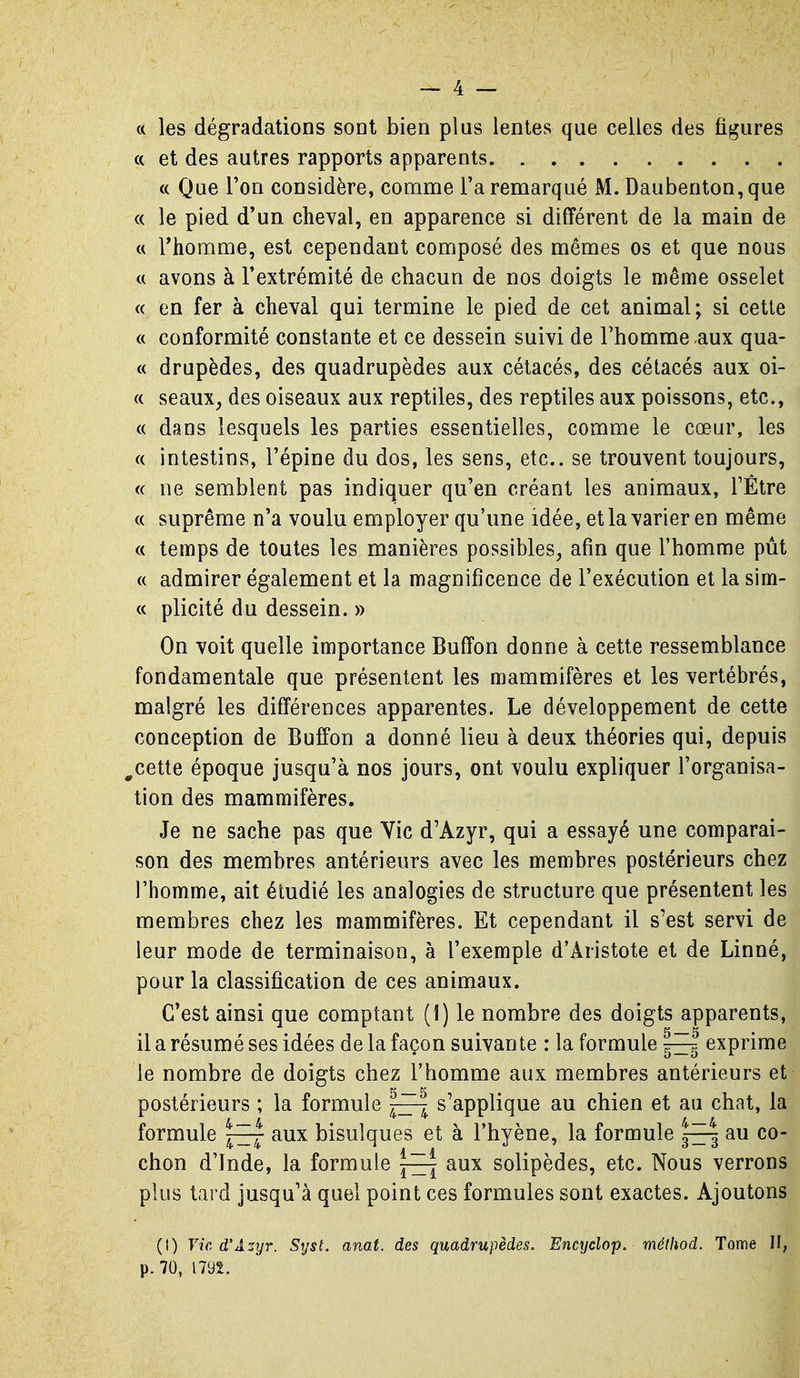 a les dégradations sont bien plus lentes que celles des figures « et des autres rapports apparents. « Que Ton considère, comme l'a remarqué M. Daubenton, que <c le pied d'un cheval, en apparence si différent de la main de a rhomme, est cependant composé des mêmes os et que nous tt avons à l'extrémité de chacun de nos doigts le même osselet « en fer à cheval qui termine le pied de cet animal; si cette « conformité constante et ce dessein suivi de l'homme aux qua- rt drupèdes, des quadrupèdes aux cétacés, des cétacés aux oi- « seaux, des oiseaux aux reptiles, des reptiles aux poissons, etc., « dans lesquels les parties essentielles, comme le cœur, les (( intestins, l'épine du dos, les sens, etc.. se trouvent toujours, <( ne semblent pas indiquer qu'en créant les animaux, FËtre (( suprême n'a voulu employer qu'une idée, et la varier en même « temps de toutes les manières possibles, afin que l'homme pût c( admirer également et la magnificence de l'exécution et la sim- « plicité du dessein. » On voit quelle importance Buffon donne à cette ressemblance fondamentale que présentent les mammifères et les vertébrés, malgré les différences apparentes. Le développement de cette conception de Buffon a donné lieu à deux théories qui, depuis ^cette époque jusqu'à nos jours, ont voulu expliquer l'organisa- tion des mammifères. Je ne sache pas que Vie d'Azyr, qui a essayé une comparai- son des membres antérieurs avec les membres postérieurs chez l'homme, ait étudié les analogies de structure que présentent les membres chez les mammifères. Et cependant il s'est servi de leur mode de terminaison, à l'exemple d'Aristote et de Linné, pour la classification de ces animaux. C'est ainsi que comptant (1) le nombre des doigts apparents, il a résumé ses idées de la façon suivante : la formule |^ exprime le nombre de doigts chez l'homme aux membres antérieurs et postérieurs ; la formule s'applique au chien et au chat, la formule aux bisulques et à l'hyène, la formule ~| au co- chon d'Inde, la formule aux solipèdes, etc. Nous verrons plus tard jusqu'à quel point ces formules sont exactes. Ajoutons (0 Vie, d'Asyr. Syst. anat. des quadrupèdes. Encyclop. méthod. Tome H, p. 70, I79t.
