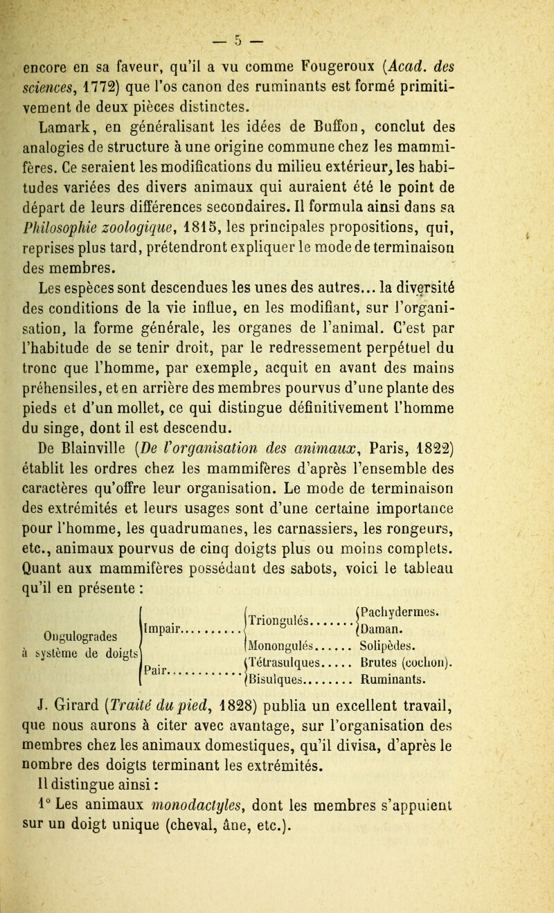 encore en sa faveur, qu'il a vu comme Fougeroux {Acad. des sciences, 1772) que l'os canon des ruminants est formé primiti- vement de deux pièces distinctes. Lamark, en généralisant les idées de Buffon, conclut des analogies de structure à une origine commune chez les mammi- fères. Ce seraient les modifications du milieu extérieur, les habi- tudes variées des divers animaux qui auraient été le point de départ de leurs différences secondaires. Il formula ainsi dans sa Philosophie zoologique, 1815, les principales propositions, qui, reprises plus tard, prétendront expliquer le mode de terminaison des membres. Les espèces sont descendues les unes des autres... la diversité des conditions de la vie influe, en les modifiant, sur l'organi- sation, la forme générale, les organes de l'animal. C'est par l'habitude de se tenir droit, par le redressement perpétuel du tronc que l'homme, par exemple, acquit en avant des mains préhensiles, et en arrière des membres pourvus d'une plante des pieds et d'un mollet, ce qui distingue définitivement l'homme du singe, dont il est descendu. De Blainville [De Vorganisation des animaux, Paris, 1822) établit les ordres chez les mammifères d'après l'ensemble des caractères qu'offre leur organisation. Le mode de terminaison des extrémités et leurs usages sont d'une certaine importance pour l'homme, les quadrumanes, les carnassiers, les rongeurs, etc., animaux pourvus de cinq doigts plus ou moins complets. Quant aux mammifères possédant des sabots, voici le tableau qu'il en présente : J. Girard (Traité du pied, 1828) publia un excellent travail, que nous aurons à citer avec avantage, sur l'organisation des membres chez les animaux domestiques, qu'il divisa, d'après le nombre des doigts terminant les extrémités. Il distingue ainsi : 1° Les animaux monodactyles, dont les membres s'appuient sur un doigt unique (cheval, âne, etc.). Ongulogrades à byslème de doigts' Impair. I Pachydermes. IDaman. Solipèdes. Brutes (coclioii). Ruminants. Pair iïétrasulques 'Bisulques...