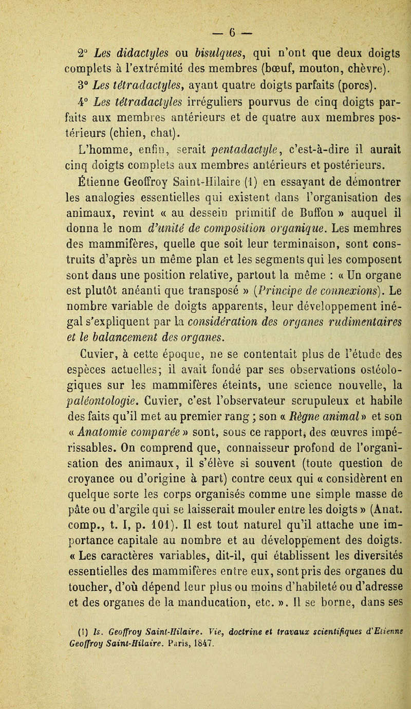 2° Les didactyles ou bisulques, qui n'ont que deux doigts complets à l'extrémité des membres (bœuf, mouton, chèvre). 3° Les tétradactyleSy ayant quatre doigts parfaits (porcs). 4'' Les tétradactyles irréguiiers pourvus de cinq doigts par- faits aux membres antérieurs et de quatre aux membres pos- térieurs (chien, chat). L'homme, enfui, serait pentadacîyle, c'est-à-dire il aurait cinq doigts complets aux membres antérieurs et postérieurs. Étienne Geoffroy Saint-Hilaire (1) en essayant de démontrer les analogies essentielles qui existent dans l'organisation des animaux, revint « au dessein primitif de Buffon » auquel il donna le nom d'unité de composition organique. Les membres des mammifères, quelle que soit leur terminaison, sont cons- truits d'après un même plan et les segments qui les composent sont dans une position relative^ partout la même : a Un organe est plutôt anéanti que transposé » {Principe de connexions). Le nombre variable de doigts apparents, leur développement iné- gal s'expliquent par la considération des organes rudimentaires et le balancement des organes. Cuvier, à cette époque, ne se contentait plus de l'étude des espèces actuelles; il avait fondé par ses observations ostéolo- giques sur les mammifères éteints, une science nouvelle, la paléontologie, Cuvier, c'est l'observateur scrupuleux et habile des faits qu'il met au premier rang ; son « Règne animal » et son c( Anatomie comparée » sont, sous ce rapport, des œuvres impé- rissables. On comprend que, connaisseur profond de l'organi- sation des animaux, il s'élève si souvent (toute question de croyance ou d'origine à part) contre ceux qui a considèrent en quelque sorte les corps organisés comme une simple masse de pâte ou d'argile qui se laisserait mouler entre les doigts » (Anat. comp., t. I, p. 101). Il est tout naturel qu'il attache une im- portance capitale au nombre et au développement des doigts. « Les caractères variables, dit-il, qui établissent les diversités essentielles des mammifères entre eux, sont pris des organes du toucher, d'où dépend leur plus ou moins d'habileté ou d'adresse et des organes de la manducation, etc. ». Il se borne, dans ses (!) Is. Geoffroy Saint-Hilaire. Vie, doctrine et travaux scientifiques d'Eiienns Geoffroy Saint-Hilaire. Paris, 1847.