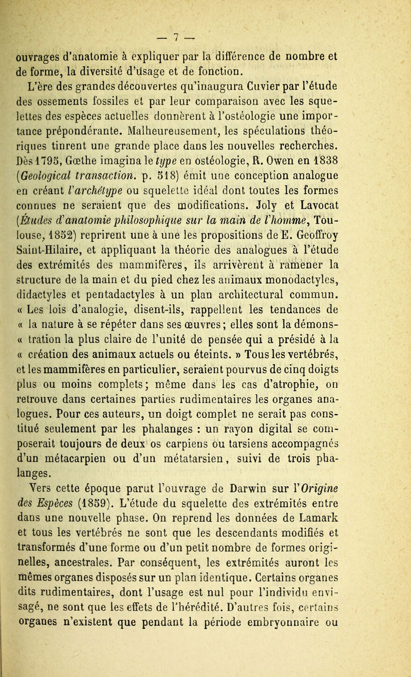 ouvrages d'analomie à expliquer par la différence de nombre et de forme, la diversité d'usage et de fonction. L'ère des grandes découvertes qu'inaugura Cuvierpar Tétude des ossements fossiles et par leur comparaison avec les sque- lettes des espèces actuelles donnèrent à Fostéologie une impor- tance prépondérante. Malheureusement, les spéculations théo- riques tinrent une grande place dans les nouvelles recherches. Dès 1795, Goethe imagina le type en ostéologie, R. Owen en 1838 (Geological transaction, p. 518) émit une conception analogue en créant Varchétijpe ou squelette idéal dont toutes les formes connues ne seraient que des modifications. Joly et Lavocat [Études d'anatomie philosophique sur la main de Vhomme^ Tou- louse, 1852) reprirent une à une les propositions de E. Geoffroy Saint-Hilaire, et appliquant la théorie des analogues à l'étude des extrémités des mammifères, ils arrivèrent à ramener la structure de la main et du pied chez les animaux monodactyles, didactyles et pentadactyles à un plan architectural commun. « Les lois d'analogie, disent-ils, rappellent les tendances de a la nature à se répéter dans ses œuvres ; elles sont la démons- « tration la plus claire de l'unité de pensée qui a présidé à la « création des animaux actuels ou éteints. » Tous les vertébrés, et les mammifères en particulier, seraient pourvus de cinq doigts plus ou moins complets; même dans les cas d'atrophie, on retrouve dans certaines parties rudimentaires les organes ana- logues. Pour ces auteurs, un doigt complet ne serait pas cons- titué seulement par les phalanges : un rayon digital se com- poserait toujours de deux os carpiens ou tarsiens accompagnés d'un métacarpien ou d'un métatarsien, suivi de trois pha- langes. Vers cette époque parut Fouvrage de Darwin sur Y Origine des Espèces (1859). L'étude du squelette des extrémités entre dans une nouvelle phase. On reprend les données de Lamark et tous les vertébrés ne sont que les descendants modifiés et transformés d'une forme ou d'un petit nombre de formes origi- nelles, ancestrales. Par conséquent, les extrémités auront les mêmes organes disposés sur un plan identique. Certains organes dits rudimentaires, dont l'usage est nul pour l'individu envi- sagé, ne sont que les effets de l'hérédité. D'autres fois, certains organes n'existent que pendant la période embryonnaire ou