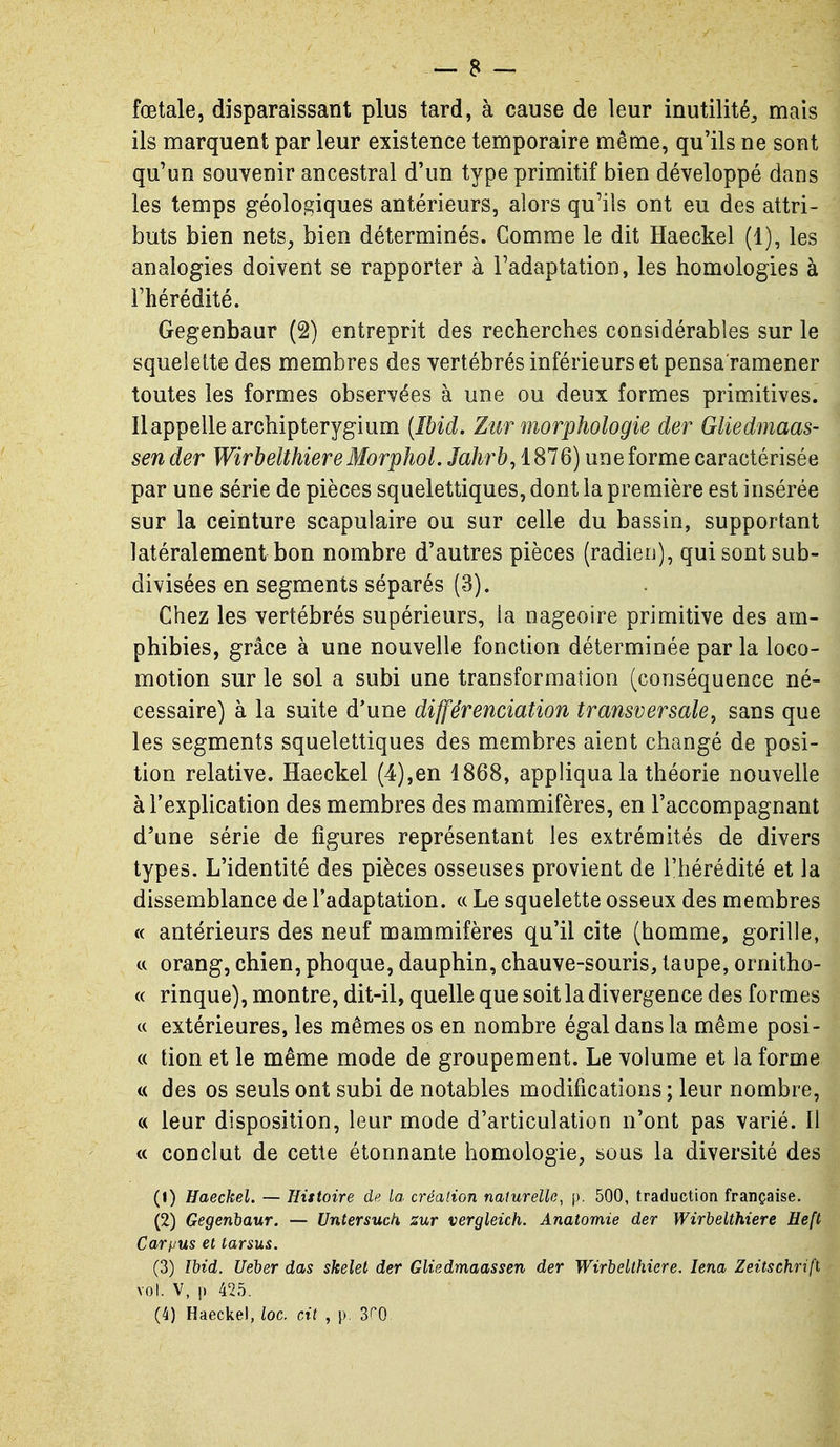 fœtale, disparaissant plus tard, à cause de leur inutilité^ mais ils marquent par leur existence temporaire même, qu'ils ne sont qu'un souvenir ancestral d'un type primitif bien développé dans les temps géologiques antérieurs, alors qu'ils ont eu des attri- buts bien nets, bien déterminés. Comme le dit Haeckel (1), les analogies doivent se rapporter à l'adaptation, les homologies à l'hérédité. Gegenbaur (2) entreprit des recherches considérables sur le squelette des membres des vertébrés inférieurs et pensa'ramener toutes les formes observées à une ou deux formes primitives. Il appelle archipterygium (Ibid. Ztir morphologie der Gliedmaas- sen der WirbelthiereMorphol. Jah7'b,iS16) une forme caractérisée par une série de pièces squelettiques, dont la première est insérée sur la ceinture scapulaire ou sur celle du bassin, supportant latéralement bon nombre d'autres pièces (radien), qui sont sub- divisées en segments séparés (3). Chez les vertébrés supérieurs, la nageoire primitive des am- phibies, grâce à une nouvelle fonction déterminée par la loco- motion sur le sol a subi une transformation (conséquence né- cessaire) à la suite d'une différenciation transversale, sans que les segments squelettiques des membres aient changé de posi- tion relative. Haeckel (4),en 1868, appliqua la théorie nouvelle à l'explication des membres des mammifères, en l'accompagnant d'une série de figures représentant les extrémités de divers types. L'identité des pièces osseuses provient de l'hérédité et la dissemblance de l'adaptation. « Le squelette osseux des membres « antérieurs des neuf mammifères qu'il cite (homme, gorille, ce orang, chien, phoque, dauphin, chauve-souris, taupe, ornitho- « rinque), montre, dit-il, quelle que soit la divergence des formes c( extérieures, les mêmes os en nombre égal dans la même posi- « tion et le même mode de groupement. Le volume et la forme c( des os seuls ont subi de notables modifications ; leur nombre, « leur disposition, leur mode d'articulation n'ont pas varié. Il « conclut de cette étonnante homologie, sous la diversité des (1) Haeckel. — Histoire de la créalion naturelle, p. 500, traduction française. (2) Gegenbaur. — Untersuck zur vergleich. Anatomie der Wirbelthiere Heft Caryus et tarsus. (3) Ibid. Ueber das skelet der GUedmaassen der Wirbelthiere. lena Zeitschrift vol. V, p 425. (4) Haeckel, loc. cit , p. SrO