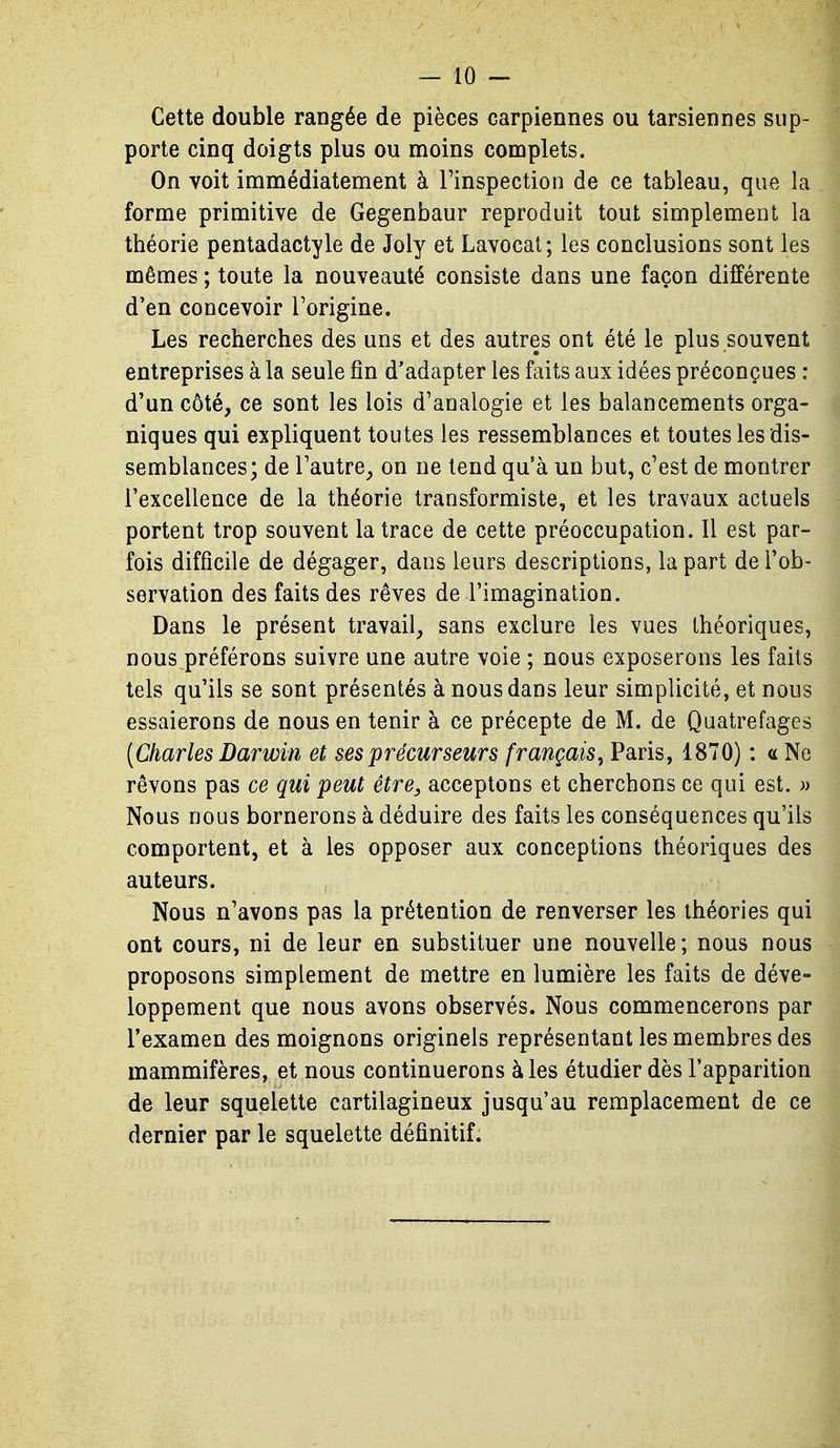 Cette double rangée de pièces carpiennes ou tarsiennes sup- porte cinq doigts plus ou moins complets. On voit immédiatement à Tinspection de ce tableau, que la forme primitive de Gegenbaur reproduit tout simplement la théorie pentadactyle de Joly et Lavocat ; les conclusions sont les mêmes ; toute la nouveauté consiste dans une façon différente d'en concevoir Forigine. Les recherches des uns et des autres ont été le plus souvent entreprises à la seule fin d'adapter les faits aux idées préconçues : d'un côté, ce sont les lois d'analogie et les balancements orga- niques qui expliquent toutes les ressemblances et toutes les dis- semblances; de l'autre, on ne tend qu'à un but, c'est de montrer l'excellence de la théorie transformiste, et les travaux actuels portent trop souvent la trace de cette préoccupation. Il est par- fois difficile de dégager, dans leurs descriptions, la part de l'ob- servation des faits des rêves de l'imagination. Dans le présent travail, sans exclure les vues théoriques, nous.préférons suivre une autre voie ; nous exposerons les faits tels qu'ils se sont présentés à nous dans leur simplicité, et nous essaierons de nous en tenir à ce précepte de M. de Quatrefages [Charles Darwin et ses précurseurs français, Paris, 1870) : a Ne rêvons pas ce qui peut être, acceptons et cherchons ce qui est. w Nous nous bornerons à déduire des faits les conséquences qu'ils comportent, et à les opposer aux conceptions théoriques des auteurs. Nous n'avons pas la prétention de renverser les théories qui ont cours, ni de leur en substituer une nouvelle; nous nous proposons simplement de mettre en lumière les faits de déve- loppement que nous avons observés. Nous commencerons par l'examen des moignons originels représentant les membres des mammifères, et nous continuerons à les étudier dès l'apparition de leur squelette cartilagineux jusqu'au remplacement de ce dernier par le squelette définitif.