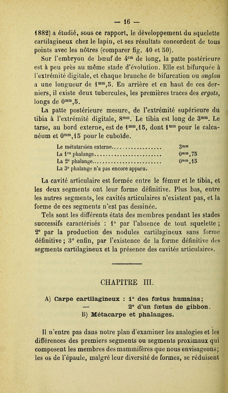 4882) a étudié, sous ce rapport, le développement du squelette cartilagioeux chez le lapin, et ses résultats concordent de tous points avec les nôtres (comparer fig. 40 et 50). Sur l'embryon de bœuf de ¥^ de long, la patte postérieure est à peu près au même stade d'évolution. Elle est bifurquée à l'extrémité digitale, et chaque branche de bifurcation ou onglon a une longueur de En arrière et en haut de ces der- niers, il existe deux tubercules, les premières traces des ergots^ longs de 0°^'°,5. La patte postérieure mesure, de l'extrémité supérieure du tibia à l'extrémité digitale, 8^^. Le tibia est long de Z^^. Le tarse, au bord externe, est de i™°^,15, dont 1°^^ pour le calca- néum et 0™'°,15 pour le cuboïde. Le mélatarsien externe 3°»™ La l^^ phalange O'^^^JS La 2^ phalange G»™, 15 La 3^ phalange n'a pas encore apparu. La cavité articulaire est formée entre le fémur et le tibia, et les deux segments ont leur forme définitive. Plus bas, entre les autres segments, les cavités articulaires n'existent pas, et la forme de ces segments n'est pas dessinée. Tels sont les différents états des membres pendant les stades successifs caractérisés : 1° par l'absence de tout squelette ; 2 par la production des nodules cartilagineux sans forme définitive ; S** enfin, par Texistence de la forme définitive des segments cartilagineux et la présence des cavités articulaires. CHAPITRE III. A) Carpe cartilagineux : 1° des fœtus humains; — 2 d'un fœtus de gibbon. B) Métacarpe et phalanges. Il n'entre pas dans notre plan d'examiner les analogies et les différences des premiers segments ou segments proximaux qui composent les membres des mammifères que nous envisageons; les os de l'épaule, malgré leur diversité de formes, se réduisent