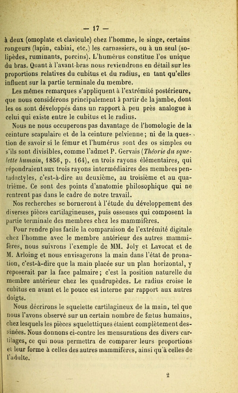 à deux (omoplate et clavicule) chez l'homme, le singe, certains rongeurs (lapin, cabiai, etc.) les carnassiers, ou à un seul (so- lipèdes, ruminants, porcins). L'humérus constitue Fos unique du bras. Quant à l'avant-bras nous reviendrons en détail sur les proportions relatives du cubitus et du radius, en tant qu'elles influent sur la partie terminale du membre. Les mêmes remarques s'appliquent à l'extrémité postérieure, que nous considérons principalement à partir de la jambe, dont les os sont développés dans un rapport à peu près analogue à celui qui existe entre le cubitus et le radius. Nous ne nous occuperons pas davantage de l'homologie de la ceinture scapulaire et de la ceinture pelvienne ; ni de la ques- ^ tion de savoir si le fémur et l'humérus sont des os simples ou s'ils sont divisibles, comme Tadmet P. Gervais {Théorie du sque- lette humain, 1856, p. 164), en trois rayons élémentaires, qui répondraient aux trois rayons intermédiaires des membres pen- tadactyles, c'est-à-dire au deuxième, au troisième et au qua- trième. Ce sont des points d'anatomie philosophique qui ne rentrent pas dans le cadre de notre travail. Nos recherches se borneront à l'étude du développement des diverses pièces cartilagineuses, puis osseuses qui composent la partie terminale des membres chez les mammifères. Pour rendre plus facile la comparaison de l'extrémité digitale chez l'homme avec le membre antérieur des autres mammi- fères, nous suivrons l'exemple de MM. Joly et Lavocat et de M. Arloing et nous envisagerons la main dans Fétat de prona- tion, c'est-à-dire que la main placée sur un plan horizontal, y reposerait par la face palmaire; c'est la position naturelle du membre antérieur chez les quadrupèdes. Le radius croise le cubitus en avant et le pouce est interne par rapport aux autres doigts. Nous décrirons le squelette cartilagineux de la main, tel que nous Pavons observé sur un certain nombre de fœtus humains, chez lesquels les pièces squelettiques étaient complètement des- sinées. Nous donnons ci-contre les mensurations des divers car- tilages, ce qui nous permettra de comparer leurs proportions et leur forme à celles des autres mammifères, ainsi qu'à celles de Fadulte. 2