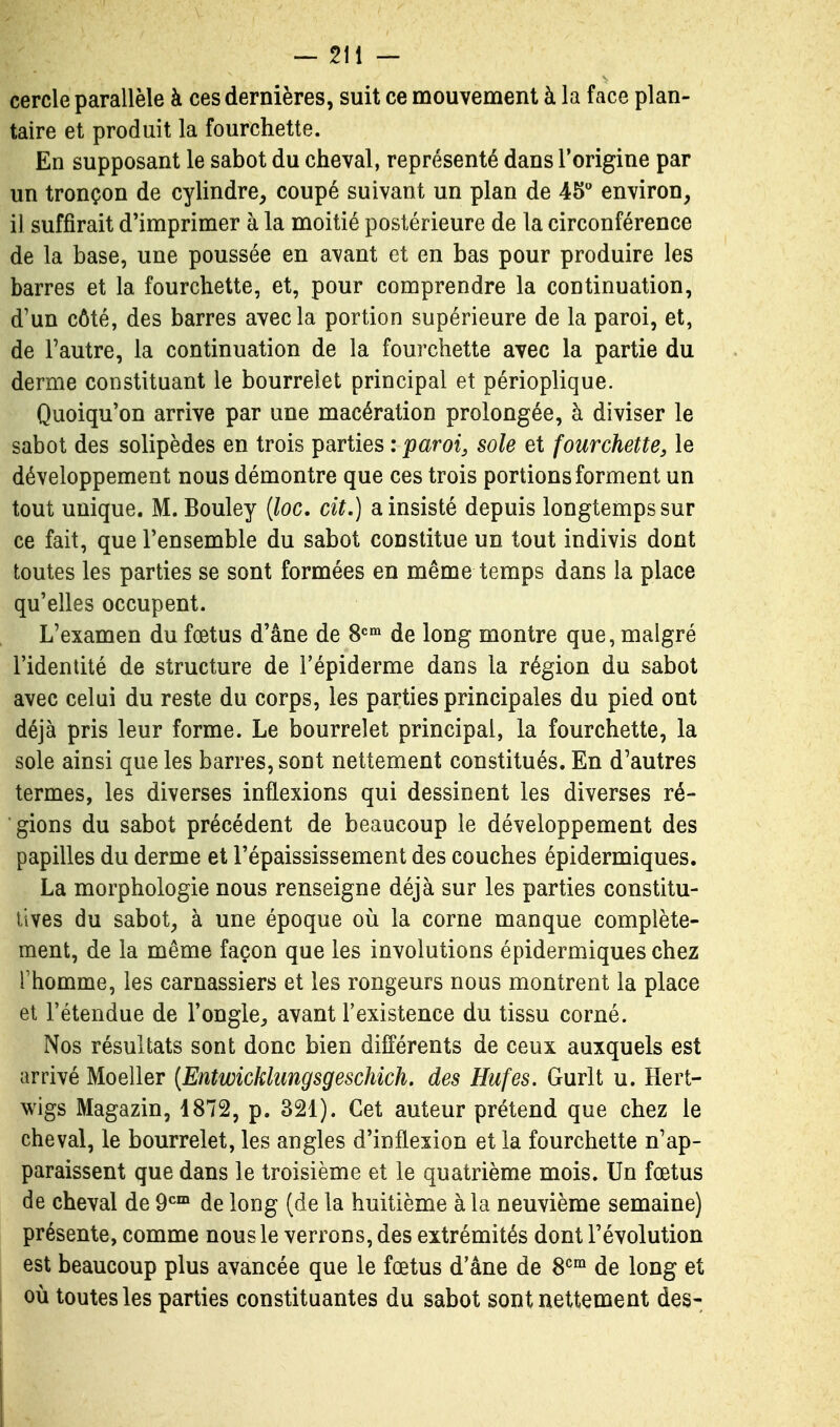 cercle parallèle à ces dernières, suit ce mouvement à la face plan- taire et produit la fourchette. En supposant le sabot du cheval, représenté dans l'origine par un tronçon de cylindre, coupé suivant un plan de 45 environ, il suffirait d'imprimer à la moitié postérieure de la circonférence de la base, une poussée en avant et en bas pour produire les barres et la fourchette, et, pour comprendre la continuation, d'un côté, des barres avec la portion supérieure de la paroi, et, de Tautre, la continuation de la fourchette avec la partie du derme constituant le bourrelet principal et périoplique. Quoiqu'on arrive par une macération prolongée, à diviser le sabot des solipèdes en trois parties : paroi, sole et fourchette, le développement nous démontre que ces trois portions forment un tout unique. M. Bouley {loc, cit.) a insisté depuis longtemps sur ce fait, que l'ensemble du sabot constitue un tout indivis dont toutes les parties se sont formées en même temps dans la place qu'elles occupent. L'examen du fœtus d'âne de 8=°» de long montre que, malgré l'identité de structure de Tépiderme dans la région du sabot avec celui du reste du corps, les parties principales du pied ont déjà pris leur forme. Le bourrelet principal, la fourchette, la sole ainsi que les barres, sont nettement constitués. En d'autres termes, les diverses inflexions qui dessinent les diverses ré- gions du sabot précédent de beaucoup le développement des papilles du derme et l'épaississement des couches épidermiques. La morphologie nous renseigne déjà sur les parties constitu- tives du sabot, à une époque où la corne manque complète- ment, de la même façon que les involutions épidermiques chez l'homme, les carnassiers et les rongeurs nous montrent la place et l'étendue de l'ongle, avant l'existence du tissu corné. Nos résultats sont donc bien différents de ceux auxquels est arrivé Moeller {Entwickhmgsgeschich. des Hufes. Gurlt u. Hert- wigs Magazin, 1872, p. 321). Cet auteur prétend que chez le cheval, le bourrelet, les angles d'inflexion et la fourchette n'ap- paraissent que dans le troisième et le quatrième mois. Un fœtus de cheval de 9*^™ de long (de la huitième à la neuvième semaine) présente, comme nous le verrons, des extrémités dont l'évolution est beaucoup plus avancée que le fœtus d'âne de 8^°^ de long et où toutes les parties constituantes du sabot sont nettement des-