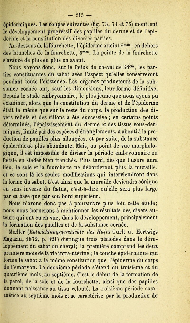 épidermiques. Les coupes suivantes (ûg. 73, 74 et 75) montrent le développement progressif des papilles du derme et de l'épi- derme et la constitution des diverses parties. Au-dessous de la fourchette, l'épiderme atteint 2™™ ; en dehors des branches de la fourchette, 5™. La pointe de la fourchette s'avance de plus en plus en avant. Nous voyons donc, sur le fœtus de cheval de dS^^, les par- ties constituantes du sabot avec Taspect qu'elles conserveront pendant toute l'existence. Les organes producteurs de la sub- stance cornée ont, sauf les dimensions, leur forme définitive. Depuis le stade embryonnaire, le plus jeune que nous ayons pu examiner, alors que la constitution du derme et de l'épiderme était la même que sur le reste du corps, la production des di- vers reliefs et des sillons a été successive ; en certains points déterminés, l'épaississement du derme et des tissus sous-der- miques, limité par des espèces d'étranglements, a abouti à la pro- duction de papilles plus allongées, et par suite, de la substance épiderraique plus abondante. Mais, au point de vue morpholo- gique, il est impossible de diviser la période embryonnaire ou fœtale en stades bien tranchés. Plus tard, dès que l'usure aura lieu, la sole et la fourchette ne déborderont plus la muraille, et ce sont là les seules modifications qui interviendront dans la forme du sabot. C'est ainsi que la muraille deviendra cônique en sens inverse du fœtus, c'est-à-dire qu'elle sera plus large par sa base que par son bord supérieur. Nous n'avons donc pas à poursuivre plus loin cette étude; nous nous bornerons à mentionner les résultats de^ divers au- teurs qui ont eu en vue, dans le développement, principalement la formation des papilles et de la substance cornée. Mœller [Entivicklungsgeschichte des Hiifes Gurli u. Hertwigs Magazin, 1872, p. 321) distingue trois périodes dans le déve- loppement du sabot du cheval; la première comprend les deux premiers mois de la vie intra-utérine ; la couche épidermique qui forme le sabot a la même constitution que l'épiderme du corps de l'embryon. La deuxième période s'étend du troisième et du quatrième mois, au septième. C'est le début de la formation de la paroi, de la sole et de la fourchette, ainsi que des papilles donnant naissance au tissu velouté. La troisième période com- mence au septième mois et se caractérise par la production de