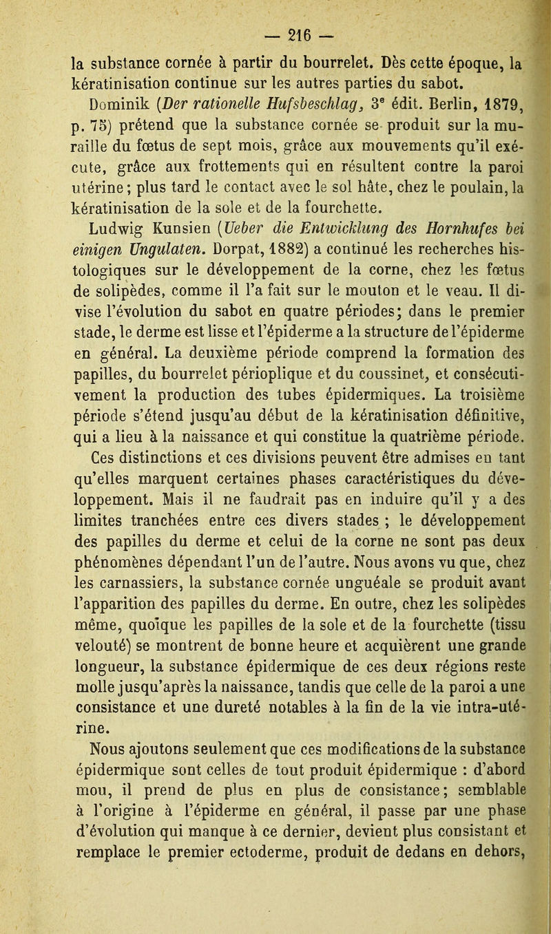la substance cornée à partir du bourrelet. Dès cette époque, la kératinisation continue sur les autres parties du sabot. Dominik [Der rationelle Hufsbeschlag, 3^ édit. Berlin, 1879, p. 75) prétend que la substance cornée se produit sur la mu- raille du fœtus de sept mois, grâce aux mouvements qu'il exé- cute, grâce aux frottements qui en résultent contre la paroi utérine ; plus tard le contact avec le sol hâte, chez le poulain, la kératinisation de la sole et de la fourchette. Ludwig Kunsien {Ueber die Entwickhmg des Hornhufes bei einigen Ungulaten, Dorpat, 1882) a continué les recherches his- tologiques sur le développement de la corne, chez les fœtus de solipèdes, comme il Ta fait sur le mouton et le veau. Il di- vise l'évolution du sabot en quatre périodes; dans le premier stade, le derme est lisse et Tépiderme a la structure de l'épiderme en général. La deuxième période comprend la formation des papilles, du bourrelet périoplique et du coussinet, et consécuti- vement la production des tubes épidermiques. La troisième période s'étend jusqu'au début de la kératinisation définitive, qui a lieu à la naissance et qui constitue la quatrième période. Ces distinctions et ces divisions peuvent être admises en tant qu'elles marquent certaines phases caractéristiques du déve- loppement. Mais il ne faudrait pas en induire qu'il y a des limites tranchées entre ces divers stades ; le développement des papilles du derme et celui de la corne ne sont pas deux phénomènes dépendant l'un de l'autre. Nous avons vu que, chez les carnassiers, la substance cornée unguéale se produit avant l'apparition des papilles du derme. En outre, chez les solipèdes même, quoique les papilles de la sole et de la fourchette (tissu velouté) se montrent de bonne heure et acquièrent une grande longueur, la substance épidermique de ces deux régions reste molle jusqu'après la naissance, tandis que celle de la paroi a une consistance et une dureté notables à la fin de la vie intra-uté- rine. Nous ajoutons seulement que ces modifications de la substance épidermique sont celles de tout produit épidermique : d'abord mou, il prend de plus en plus de consistance; semblable à l'origine à l'épiderme en général, il passe par une phase d'évolution qui manque à ce dernier, devient plus consistant et remplace le premier ectoderme, produit de dedans en dehors.