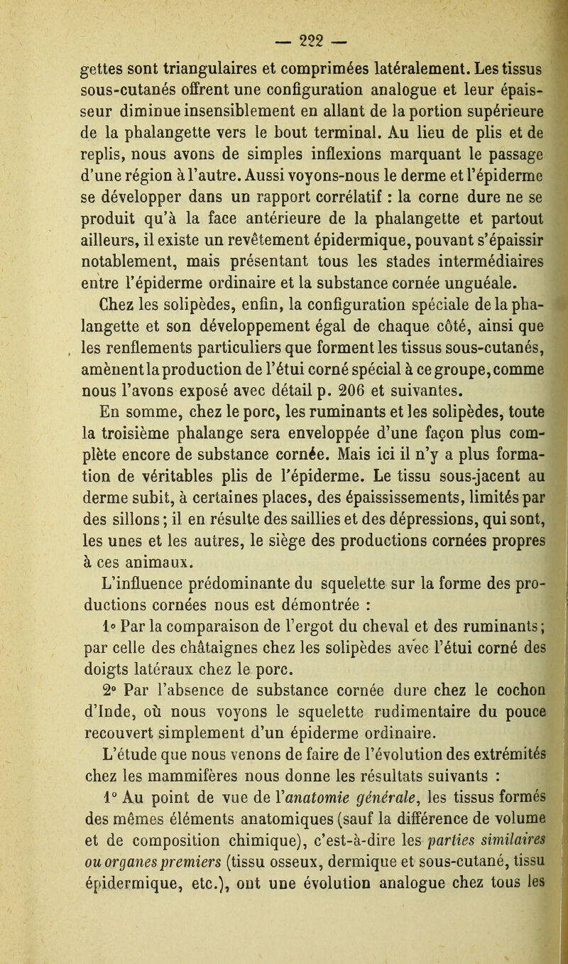 gettes sont triangulaires et comprimées latéralement. Les tissus sous-cutanés offrent une configuration analogue et leur épais- seur diminue insensiblement en allant de la portion supérieure de la phalangette vers le bout terminal. Au lieu de plis et de replis, nous avons de simples inflexions marquant le passage d'une région à l'autre. Aussi voyons-nous le derme et Tépiderme se développer dans un rapport corrélatif : la corne dure ne se produit qu'à la face antérieure de la phalangette et partout ailleurs, il existe un revêtement épidermique, pouvant s'épaissir notablement, mais présentant tous les stades intermédiaires entre Tépiderme ordinaire et la substance cornée unguéale. Chez les solipèdes, enfin, la configuration spéciale de la pha- langette et son développement égal de chaque côté, ainsi que les renflements particuliers que forment les tissus sous-cutanés, amènent la production de l'étui corné spécial à ce groupe, comme nous l'avons exposé avec détail p. 206 et suivantes. En somme, chez le porc, les ruminants et les solipèdes, toute la troisième phalange sera enveloppée d'une façon plus com- plète encore de substance cornée. Mais ici il n'y a plus forma- tion de véritables plis de Tépiderme, Le tissu sous-jacent au derme subit, à certaines places, des épaississements, limités par des sillons ; il en résulte des saillies et des dépressions, qui sont, les unes et les autres, le siège des productions cornées propres à ces animaux. L'influence prédominante du squelette sur la forme des pro- ductions cornées nous est démontrée : 1» Par la comparaison de Fergot du cheval et des ruminants; par celle des châtaignes chez les solipèdes avec l'étui corné des doigts latéraux chez le porc. 2» Par l'absence de substance cornée dure chez le cochon d'Inde, oii nous voyons le squelette rudimentaire du pouce recouvert simplement d'un épiderme ordinaire. L'étude que nous venons de faire de l'évolution des extrémités chez les mammifères nous donne les résultats suivants : 1° Au point de vue de Vanatomie générale, les tissus formés des mêmes éléments anatomiques (sauf la différence de volume et de composition chimique), c'est-à-dire les parties similaires ou organes premiers (tissu osseux, dermique et sous-cutané, tissu épidermique, etc.), ont une évolution analogue chez tous les