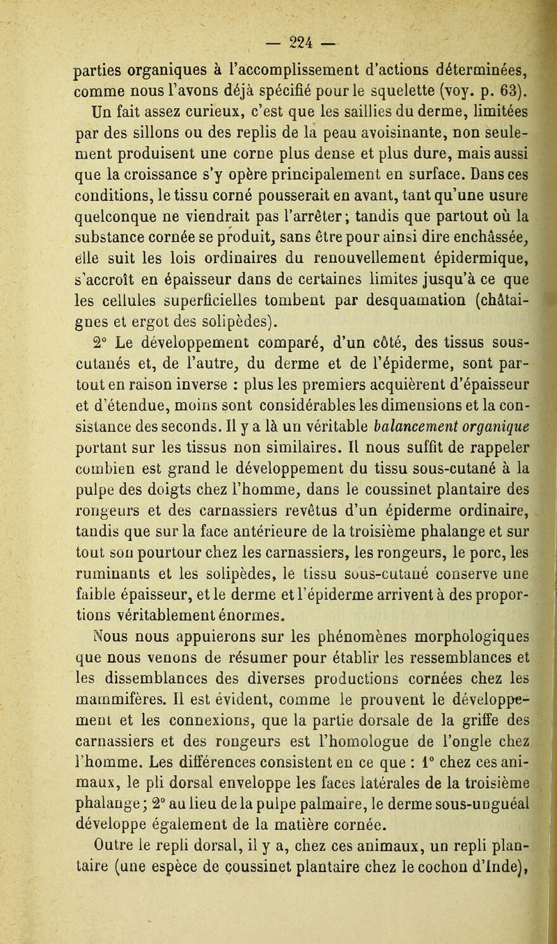 parties organiques à raccomplissement d'actions déterminées, comme nous Favons déjà spécifié pour le squelette (voy. p. 63). Un fait assez curieux, c'est que les saillies du derme, limitées par des sillons ou des replis de la peau avoisinante, non seule- ment produisent une corne plus dense et plus dure, mais aussi que la croissance s'y opère principalement en surface. Dans ces conditions, le tissu corné pousserait en avant, tant qu'une usure quelconque ne viendrait pas l'arrêter; tandis que partout où la substance cornée se produit, sans être pour ainsi dire enchâssée, elle suit les lois ordinaires du renouvellement épidermique, s'accroît en épaisseur dans de certaines limites jusqu'à ce que les cellules superficielles tombent par desquamation (châtai- gnes et ergot des solipèdes). 2° Le développement comparé, d'un côté, des tissus sous- cutanés et, de l'autre, du derme et de l'épiderme, sont par- tout en raison inverse : plus les premiers acquièrent d'épaisseur et d'étendue, moins sont considérables les dimensions et la con- sistance des seconds. Il y a là un véritable balancement organique portant sur les tissus non similaires. Il nous suffît de rappeler combien est grand le développement du tissu sous-cutané à la pulpe des doigts chez l'homme, dans le coussinet plantaire des rongeurs et des carnassiers revêtus d'un épiderme ordinaire, tandis que sur la face antérieure de la troisième phalange et sur tout son pourtour chez les carnassiers, les rongeurs, le porc, les ruminants et les solipèdes, le tissu suus-cutaué conserve une faible épaisseur, et le derme et l'épiderme arrivent à des propor- tions véritablement énormes. Nous nous appuierons sur les phénomènes morphologiques que nous venons de résumer pour établir les ressemblances et les dissemblances des diverses productions cornées chez les mammifères. Il est évident, comme le prouvent le développe- ment et les connexions, que la partie dorsale de la griffe des carnassiers et des rongeurs est l'homologue de l'ongle chez l'homme. Les différences consistent en ce que : V chez ces ani- maux, le pli dorsal enveloppe les faces latérales de la troisième phalange ; au lieu de la pulpe palmaire, le derme sous-unguéal développe également de la matière cornée. Outre le repU dorsal, il y a, chez ces animaux, un repli plan- taire (une espèce de coussinet plantaire chez le cochon d'Inde),