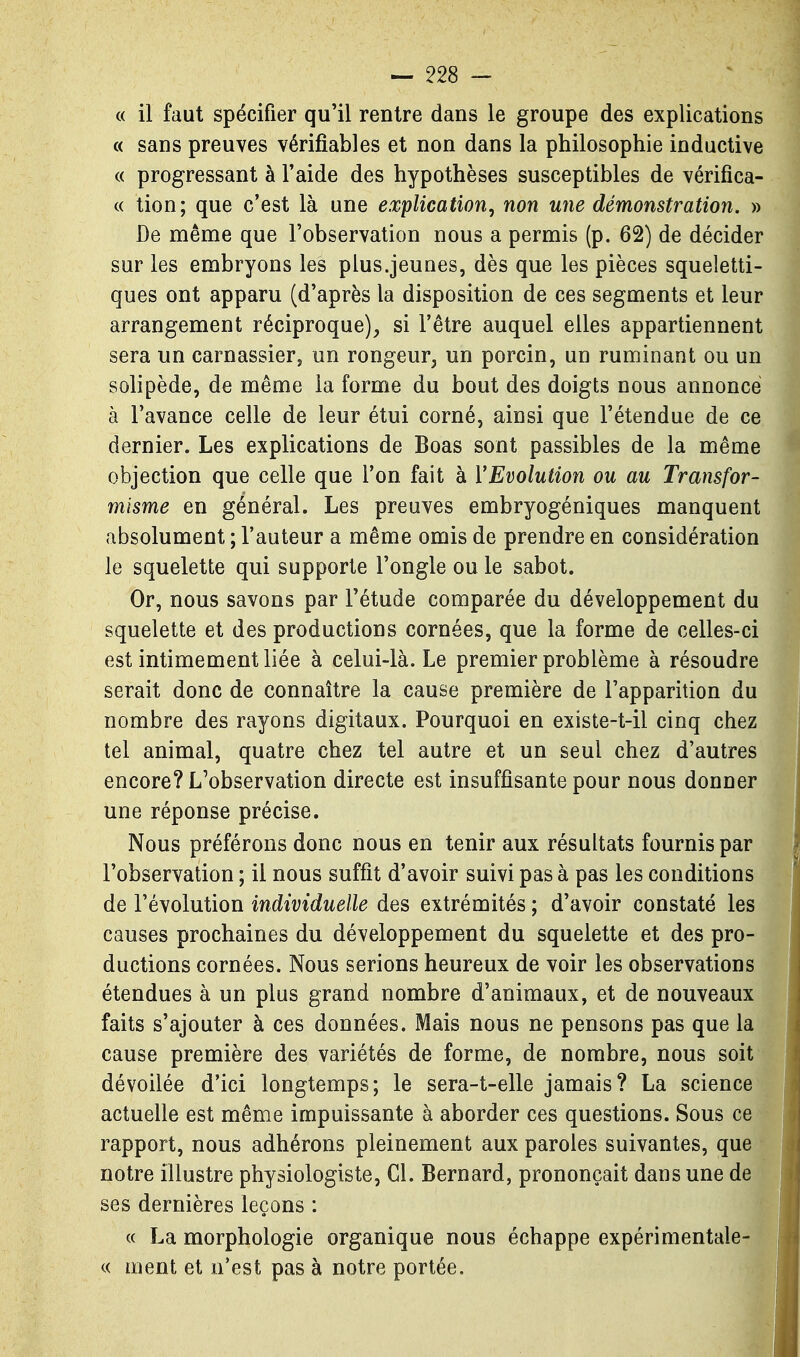 « il faut spécifier qu'il rentre dans le groupe des explications « sans preuves vérifiables et non dans la philosophie inductive « progressant à l'aide des hypothèses susceptibles de vérifica- « lion; que c'est là une explication^ non une démonstration. » De même que l'observation nous a permis (p. 62) de décider sur les embryons les plus.jeunes, dès que les pièces squeletti- ques ont apparu (d'après la disposition de ces segments et leur arrangement réciproque), si l'être auquel elles appartiennent sera un carnassier, un rongeur, un porcin, un ruminant ou un solipède, de même la forme du bout des doigts nous annoncé à l'avance celle de leur étui corné, ainsi que l'étendue de ce dernier. Les explications de Boas sont passibles de la même objection que celle que l'on fait à l'Evolution ou au Transfor- misme en général. Les preuves embryogéniques manquent absolument ; l'auteur a même omis de prendre en considération le squelette qui supporte l'ongle ou le sabot. Or, nous savons par l'étude comparée du développement du squelette et des productions cornées, que la forme de celles-ci est intimement liée à celui-là. Le premier problème à résoudre serait donc de connaître la cause première de l'apparition du nombre des rayons digitaux. Pourquoi en existe-t-il cinq chez tel animal, quatre chez tel autre et un seul chez d'autres encore? L'observation directe est insuffisante pour nous donner une réponse précise. Nous préférons donc nous en tenir aux résultats fournis par l'observation ; il nous suffît d'avoir suivi pas à pas les conditions de l'évolution individuelle des extrémités ; d'avoir constaté les causes prochaines du développement du squelette et des pro- ductions cornées. Nous serions heureux de voir les observations étendues à un plus grand nombre d'animaux, et de nouveaux faits s'ajouter à ces données. Mais nous ne pensons pas que la cause première des variétés de forme, de nombre, nous soit dévoilée d'ici longtemps; le sera-t-elle jamais? La science actuelle est même impuissante à aborder ces questions. Sous ce rapport, nous adhérons pleinement aux paroles suivantes, que notre illustre physiologiste, Cl. Bernard, prononçait dans une de ses dernières leçons : « La morphologie organique nous échappe expérimentale- « ment et n'est pas à notre portée.
