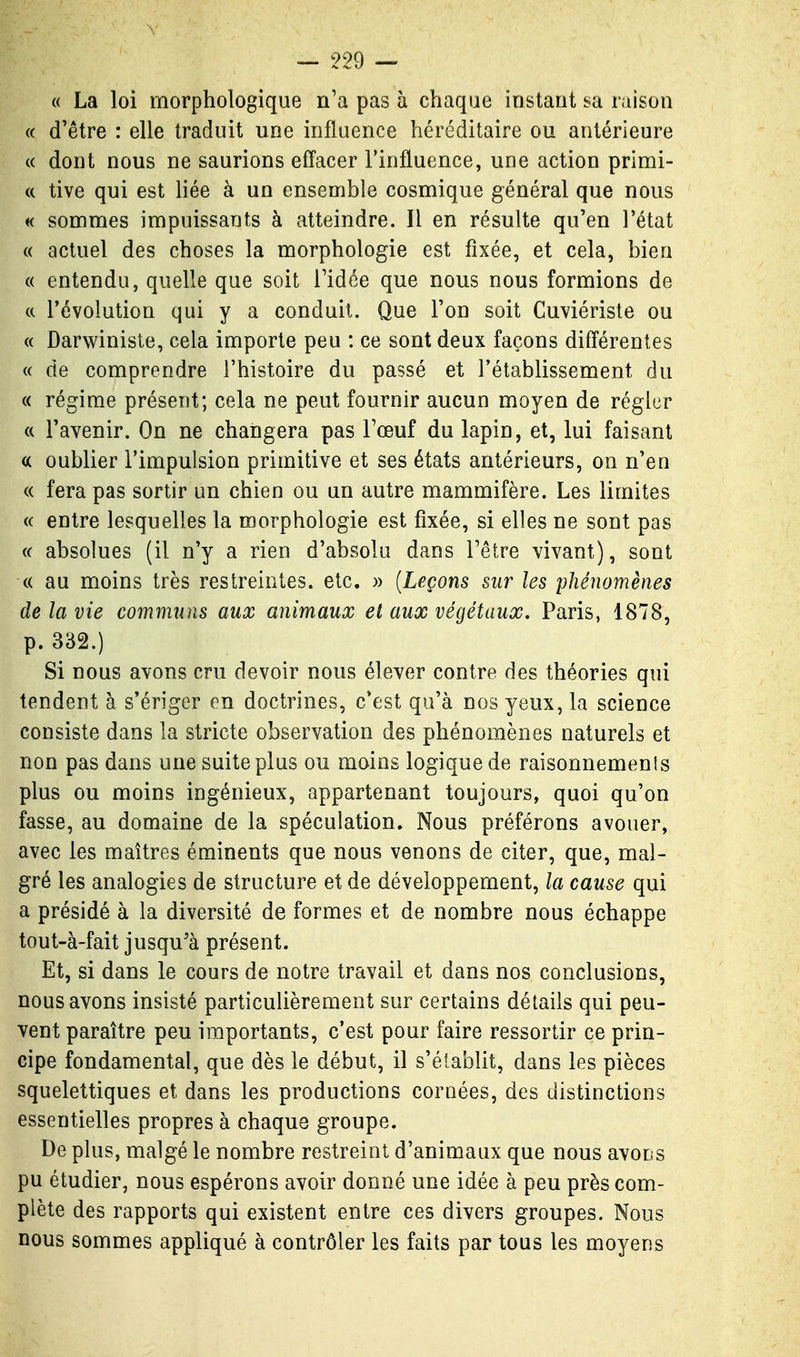 « La loi morphologique n'a pas à chaque instant sa raison (( d'être : elle traduit une influence héréditaire ou antérieure (( dont nous ne saurions effacer l'influence, une action primi- (( tive qui est Hée à un ensemble cosmique général que nous « sommes impuissants à atteindre. Il en résulte qu'en l'état « actuel des choses la morphologie est fixée, et cela, bieu « entendu, quelle que soit l'idée que nous nous formions de tt l'évolution qui y a conduit. Que l'on soit Cuviériste ou « Darwiniste, cela importe peu : ce sont deux façons différentes (( de comprendre l'histoire du passé et l'établissement du « régime présent; cela ne peut fournir aucun moyen de régler « l'avenir. On ne changera pas l'œuf du lapin, et, lui faisant « oublier l'impulsion primitive et ses états antérieurs, on n'en « fera pas sortir un chien ou un autre mammifère. Les limites « entre lesquelles la morphologie est fixée, si elles ne sont pas (( absolues (il n'y a rien d'absolu dans l'être vivant), sont « au moins très restreintes, etc. » [Leçons sur les phénomènes de la vie communs aux animaux et aux végétaux, Paris, 1878, p. 332.) Si nous avons cru devoir nous élever contre des théories qui tendent à s'ériger en doctrines, c'est qu'à nos yeux, la science consiste dans la stricte observation des phénomènes naturels et non pas dans une suite plus ou moins logique de raisonnements plus ou moins ingénieux, appartenant toujours, quoi qu'on fasse, au domaine de la spéculation. Nous préférons avouer, avec les maîtres éminents que nous venons de citer, que, mal- gré les analogies de structure et de développement, la cause qui a présidé à la diversité de formes et de nombre nous échappe tout-à-fait jusqu'à présent. Et, si dans le cours de notre travail et dans nos conclusions, nous avons insisté particulièrement sur certains détails qui peu- vent paraître peu importants, c'est pour faire ressortir ce prin- cipe fondamental, que dès le début, il s'établit, dans les pièces squelettiques et dans les productions cornées, des distinctions essentielles propres à chaque groupe. De plus, malgé le nombre restreint d'animaux que nous avons pu étudier, nous espérons avoir donné une idée à peu près com- plète des rapports qui existent entre ces divers groupes. Nous nous sommes appliqué à contrôler les faits par tous les moyens