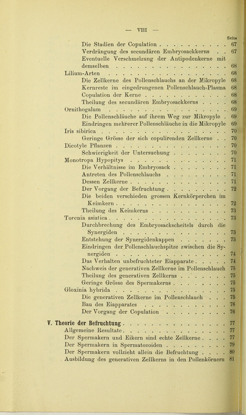 Seite . Die Stadien der Copulation 67 Verdrängung des secundären Embryosackkerns . . 67 Eventuelle Verschmelzung der Antipodenkerne mit demselben 68 Lilium-Arten 68 Die Zellkerne des Pollenschlauchs an der Mikropyle 68 Kernreste im eingedrungenen Pollenschlauch-Plasma 68 Copulation der Kerne 68 Theilung des secundären Embryosackkerns .... 68 Ornithogalum ,69 Die PoUenschläuche auf ihrem Weg zur Mikropyle . 69 Eindringen mehrerer Pollenschläuche in die Mikropyle 69 Iris sibirica 70 Geringe (xrösse der sich copulirenden Zellkerne . . 70 Dicotyle Pflanzen 70 Schwierigkeit der Untersuchung 70 Monotropa Hypopitys 71 Die Verhältnisse im Embryosack 71 Antreten des Pollenschlauchs 71 Dessen Zellkerne 71 Der Vorgang der Befruchtung 72 Die beiden verschieden grossen Kernkörperchen im Keimkern 72 Theilung des Keimkerns 73 Torenia asiatica 73 Durchbrechung des Embryosackscheitels durch die Synergiden 73 Entstehung der Synergidenkappen 73 Eindringen der Pollenschlauchspitze zwischen die Sy- nergiden 74 Das Verhalten unbefruchteter Eiapparate 74 Nachweis der generativen Zellkerne im Pollenschlauch 75 Theilung des generativen Zellkerns 75 Geringe Grösse des Spermakerns 75 Gloxinia hybrida 75 Die generativen Zellkerne im Pollenschlauch ... 75 Bau des Eiapparates 76 Der Vorgang der Copulation 76 V. Theorie der Befruchtung 77 Allgemeine Resultate 77 Der Spermakern und Eikern sind echte Zellkerne .... 77 Der Spermakern in Spermatozoiden 79 Der Spermakern vollzieht allein die Befruchtung .... 80 „ Ausbildung des generativen Zellkerns in den Pollenkörnern 81