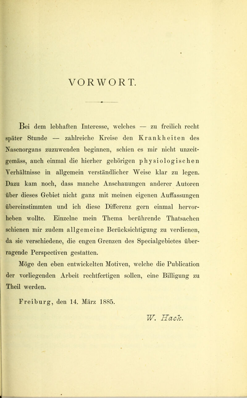 VORWORT. Bei dem lebhaften Interesse, welches — zu freilich recht später Stunde — zahlreiche Kreise den Krankheiten des Nasenorgans zuzuwenden beginnen, schien es mir nicht unzeit- gemäss, auch einmal die hierher gehörigen physiologischen Yerhältnisse in allgemein verständlicher Weise klar zu legen. Dazu kam noch, dass manche Anschauungen anderer Autoren über dieses Gebiet nicht ganz mit meinen eigenen Auffassungen übereinstimmten und ich diese Differenz gern einmal hervor- heben wollte. Einzelne mein Thema berührende Thatsachen schienen mir zudem allgemeine Berücksichtigung zu verdienen, da sie verschiedene, die engen Grenzen des Specialgebietes über- ragende Perspectiven gestatten. Möge den eben entwickelten Motiven, welche die Publication der vorliegenden Arbeit rechtfertigen sollen, eine Billigung zu Theil werden. Freiburg, den 14. März 1885. W, RacTc.