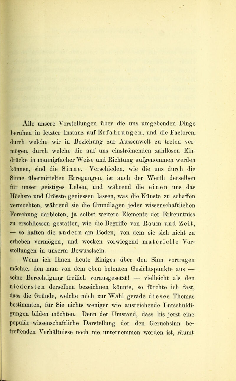 Alle unsere Yorstellungen über die uns umgebenden Dinge beruhen in letzter Instanz auf Erfahrungen, und die Factoren, durch welche wir in Beziehung zur Aussenwelt zu treten ver- mögen, durch welche die auf uns einströmenden zahllosen Ein- drücke in mannigfacher Weise und Richtung aufgenommen werden können, sind die Sinne. Verschieden, wie die uns durch die Sinne übermittelten Erregungen, ist auch der Werth derselben für unser geistiges Leben, und während die einen uns das Höchste und Grrösste gemessen lassen, was die Künste zu schaffen vermochten, während sie die Grundlagen jeder wissenschaftlichen Forschung darbieten, ja selbst weitere Elemente der Erkenntniss zu erschliessen gestatten, wie die Begriffe von Raum und Zeit, — so haften die andern am Boden, von dem sie sich nicht zu erheben vermögen, und wecken vorwiegend materielle Vor- stellungen in unserm Bewusstsein. Wenn ich Ihnen heute Einiges über den Sinn vortragen möchte, den man von dem eben betonten Gesichtspunkte aus — seine Berechtigung freilich vorausgesetzt! — vielleicht als den niedersten derselben bezeichnen könnte, so fürchte ich fast, dass die Gründe, welche mich zur Wahl gerade dieses Themas bestimmten, für Sie nichts weniger wie ausreichende Entschuldi- gungen bilden möchten. Denn der Umstand, dass bis jetzt eine populär-wissenschaftliche Darstellung der den Geruchsinn be- treffenden Verhältnisse noch nie unternommen worden ist, räumt