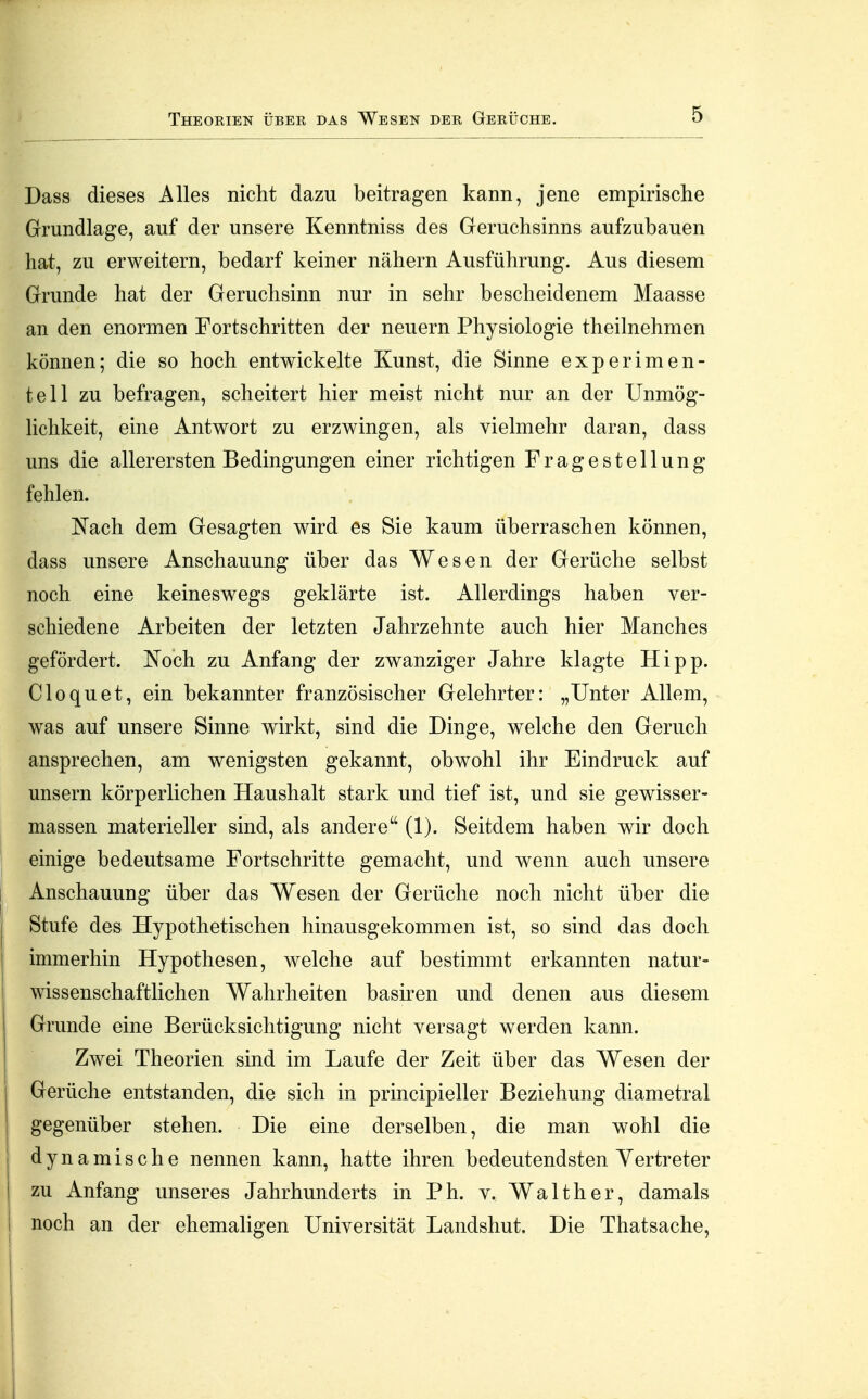 Theorien über das Wesen der Gerüche. Dass dieses Alles nicht dazu beitragen kann, jene empirische Grundlage, auf der unsere Kenntniss des Geruchsinns aufzubauen hat, zu erweitern, bedarf keiner nähern Ausführung. Aus diesem Grunde hat der Geruchsinn nur in sehr bescheidenem Maasse an den enormen Fortschritten der neuern Physiologie theilnehmen können; die so hoch entwickelte Kunst, die Sinne experimen- tell zu befragen, scheitert hier meist nicht nur an der Unmög- Hchkeit, eine Antwort zu erzwingen, als vielmehr daran, dass uns die allerersten Bedingungen einer richtigen Fragestellung fehlen. Nach dem Gesagten wird es Sie kaum überraschen können, dass unsere Anschauung über das Wesen der Gerüche selbst noch eine keineswegs geklärte ist. Allerdings haben ver- schiedene Arbeiten der letzten Jahrzehnte auch hier Manches gefördert. Noch zu Anfang der zwanziger Jahre klagte Hipp. Cloquet, ein bekannter französischer Gelehrter: „Unter Allem, was auf unsere Sinne wirkt, sind die Dinge, welche den Geruch ansprechen, am wenigsten gekannt, obwohl ihr Eindruck auf unsern körperlichen Haushalt stark und tief ist, und sie gewisser- massen materieller sind, als andere (1). Seitdem haben wir doch einige bedeutsame Fortschritte gemacht, und wenn auch unsere Anschauung über das Wesen der Gerüche noch nicht über die Stufe des Hypothetischen hinausgekommen ist, so sind das doch immerhin Hypothesen, welche auf bestimmt erkannten natur- wissenschaftlichen Wahrheiten basiren und denen aus diesem Grunde eine Berücksichtigung nicht versagt werden kann. Zwei Theorien sind im Laufe der Zeit über das Wesen der Gerüche entstanden, die sich in principieller Beziehung diametral gegenüber stehen. Die eine derselben, die man wohl die dynamische nennen kann, hatte ihren bedeutendsten Vertreter zu Anfang unseres Jahrhunderts in Ph. v. Walther, damals noch an der ehemaligen Universität Landshut. Die Thatsache,