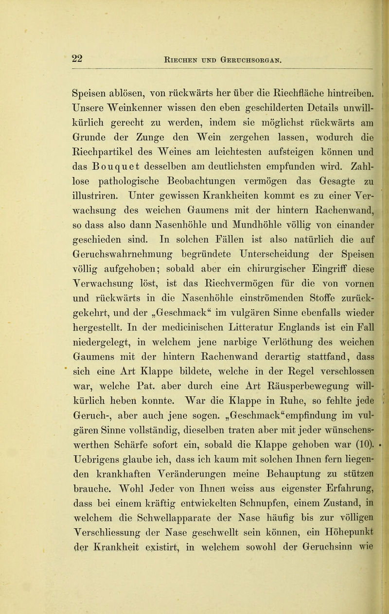 22 E.IECHEN UND GeRUCHSORGAN. Speisen ablösen, von rückwärts her über die Kiechfläche hintreiben. Unsere Weinkenner wissen den eben geschilderten Details unwill- kürlich gerecht zu werden, indem sie möglichst rückwärts am Grunde der Zunge den Wein zergehen lassen, wodurch die Riechpartikel des Weines am leichtesten aufsteigen können und i das B 0 u q u e t desselben am deutlichsten empfunden wird. Zahl- lose pathologische Beobachtungen vermögen das Gesagte zu illustriren. Unter gewissen Krankheiten kommt es zu einer Yer- wachsung des weichen Gaumens mit der hintern Rachenwand, so dass also dann Nasenhöhle und Mundhöhle völlig von einander ; geschieden sind. In solchen Fällen ist also natürlich die auf ; Geruchswahrnehmung begründete Unterscheidung der Speisen ; völlig aufgehoben; sobald aber ein chirurgischer Eingriff diese Verwachsung löst, ist das Riechvermögen für die von vornen und rückwärts in die Nasenhöhle einströmenden Stoffe zurück- gekehrt, und der „Geschmack im vulgären Sinne ebenfalls wieder hergestellt. In der medicinischen Litteratur Englands ist ein Fall niedergelegt, in welchem jene narbige Yerlöthung des weichen Gaumens mit der hintern Rachenwand derartig stattfand, dass sich eine Art Klappe bildete, welche in der Regel verschlossen war, welche Fat. aber durch eine Art Räusperbewegung will- kürlich heben konnte. War die Klappe in Ruhe, so fehlte jede , Geruch-, aber auch jene sogen. „Geschmackempfindung im vul- gären Sinne vollständig, dieselben traten aber mit jeder wünschens- | werthen Schärfe sofort ein, sobald die Klappe gehoben war (10). *\ Uebrigens glaube ich, dass ich kaum mit solchen Ihnen fern liegen- den krankhaften Yeränderungen meine Behauptung zu stützen brauche. Wohl Jeder von Ihnen weiss aus eigenster Erfahrung, dass bei einem kräftig entwickelten Schnupfen, einem Zustand, in I welchem die Schwellapparate der Nase häufig bis zur völligen ! Yerschliessung der Nase geschwellt sein können, ein Höhepunkt t der Krankheit existirt, in welchem sowohl der Geruchsinn wie |