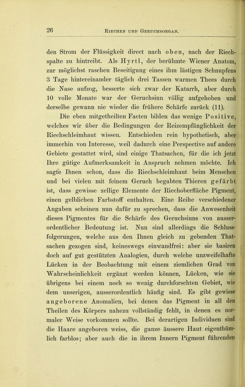 den Strom der Flüssigkeit direct nach oben, nach der Riech- spalte zu hintreibt. Als Hyrtl, der berühmte Wiener Anatom, zur möglichst raschen Beseitigung eines ihm lästigen Schnupfens 3 Tage hintereinander täglich drei Tassen warmen Thees durch die Nase aufzog, besserte sich zwar der Katarrh, aber durch 10 volle Monate war der Geruchsinn völhg aufgehoben und derselbe gewann nie wieder die frühere Schärfe zurück (11). Die eben mitgetheilten Facten bilden das wenige Positive, welches wir über die Bedingungen der Eeizempfänglichkeit der Riechschleimhaut wissen. Entschieden rein hypothetisch, aber immerhin von Interesse, weil dadurch eine Perspective auf andere Gebiete gestattet wird, sind einige Thatsachen, für die ich jetzt Ihre gütige Aufmerksamkeit in Anspruch nehmen möchte. Ich sagte Ihnen schon, dass die Riechschleimhaut beim Menschen und bei vielen mit feinem Geruch begabten Thieren gefärbt ist, dass gewisse zellige Elemente der Riechoberfläche Pigment, einen gelblichen Farbstoff enthalten. Eine Reihe verschiedener Angaben scheinen nun dafür zu sprechen, dass die Anw^esenheit dieses Pigmentes für die Schärfe des Geruchsinns von ausser- ordentlicher Bedeutung ist. Nun sind allerdings die Schluss- folgerungen, welche aus den Ihnen gleich zu gebenden That- sachen gezogen sind, keineswegs eimvandfrei: aber sie basiren doch auf gut gestützten Analogien, durch welche unzweifelhafte Lücken in der Beobachtung mit einem ziemlichen Grad von Wahrscheinlichkeit ergänzt werden können, Lücken, wie sie übrigens bei einem noch so wenig durchforschten Gebiet, wie dem unserigen, ausserordentlich häufig sind. Es gibt gewisse angeborene Anomalien, bei denen das Pigment in all den Theilen des Körpers nahezu vollständig fehlt, in denen es nor- maler Weise vorkommen sollte. Bei derartigen Individuen sind die Haare angeboren weiss, die ganze äussere Haut eigenthüm- lich farblos; aber auch die in ihrem Innern Pigment führenden