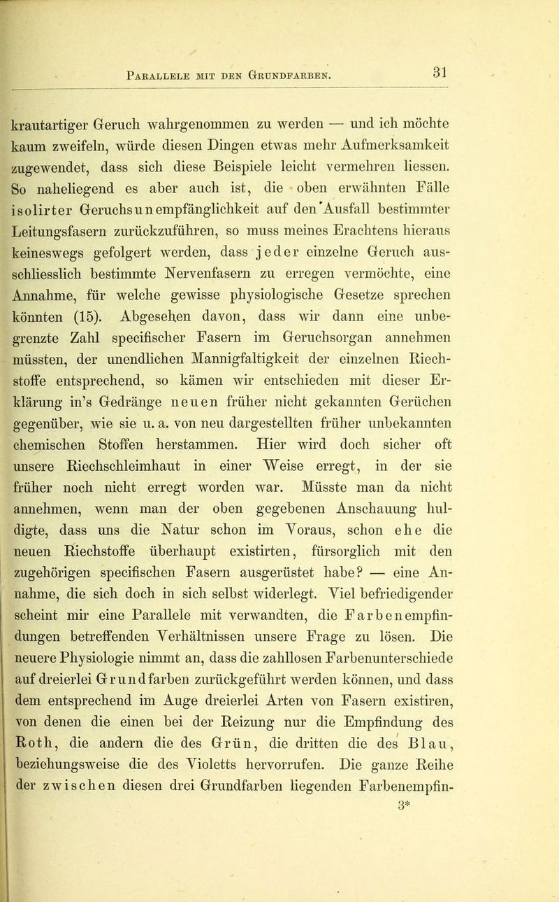 Parallele mit den Grundfarben. krautartiger Geruch wahrgenommen zu werden — und ich möchte kaum zweifeln, würde diesen Dingen etwas mehr Aufmerksamkeit zugewendet, dass sich diese Beispiele leicht vermehren Hessen. So naheliegend es aber auch ist, die oben erwähnten Fälle isolirter Geruchs u n empfänglichkeit auf den'Ausfall bestimmter Leitungsfasern zurückzuführen, so muss meines Erachtens hieraus keineswegs gefolgert werden, dass jeder einzelne Geruch aus- schliesslich bestimmte Nervenfasern zu erregen vermöchte, eine Annahme, für welche gewisse physiologische Gesetze sprechen könnten (15). Abgesehen davon, dass wir dann eine unbe- grenzte Zahl specifischer Fasern im Geruchsorgan annehmen müssten, der unendlichen Mannigfaltigkeit der einzelnen Riech- stoffe entsprechend, so kämen wir entschieden mit dieser Er- klärung in's Gedränge neuen früher nicht gekannten Gerüchen gegenüber, wie sie u. a. von neu dargestellten früher unbekannten chemischen Stoffen herstammen. Hier wird doch sicher oft unsere Riechschleimhaut in einer Weise erregt, in der sie früher noch nicht erregt worden war. Müsste man da nicht annehmen, wenn man der oben gegebenen Anschauung hul- digte, dass uns die Natur schon im Voraus, schon ehe die neuen Riechstoffe überhaupt existirten, fürsorglich mit den zugehörigen specifischen Fasern ausgerüstet habe? — eine An- nahme, die sich doch in sich selbst widerlegt. Viel befriedigender scheint mir eine Parallele mit verwandten, die F a r b e n empfin- dungen betreffenden Yerhältnissen unsere Frage zu lösen. Die neuere Physiologie nimmt an, dass die zahllosen Farbenunterschiede auf dreierlei Grund färben zurückgeführt werden können, und dass dem entsprechend im Auge dreierlei Arten von Fasern existiren, von denen die einen bei der Reizung nur die Empfindung des Roth, die andern die des Grün, die dritten die des Blau, beziehungsweise die des Yioletts hervorrufen. Die ganze Reihe der zwischen diesen drei Grundfarben liegenden Farbenempfin-