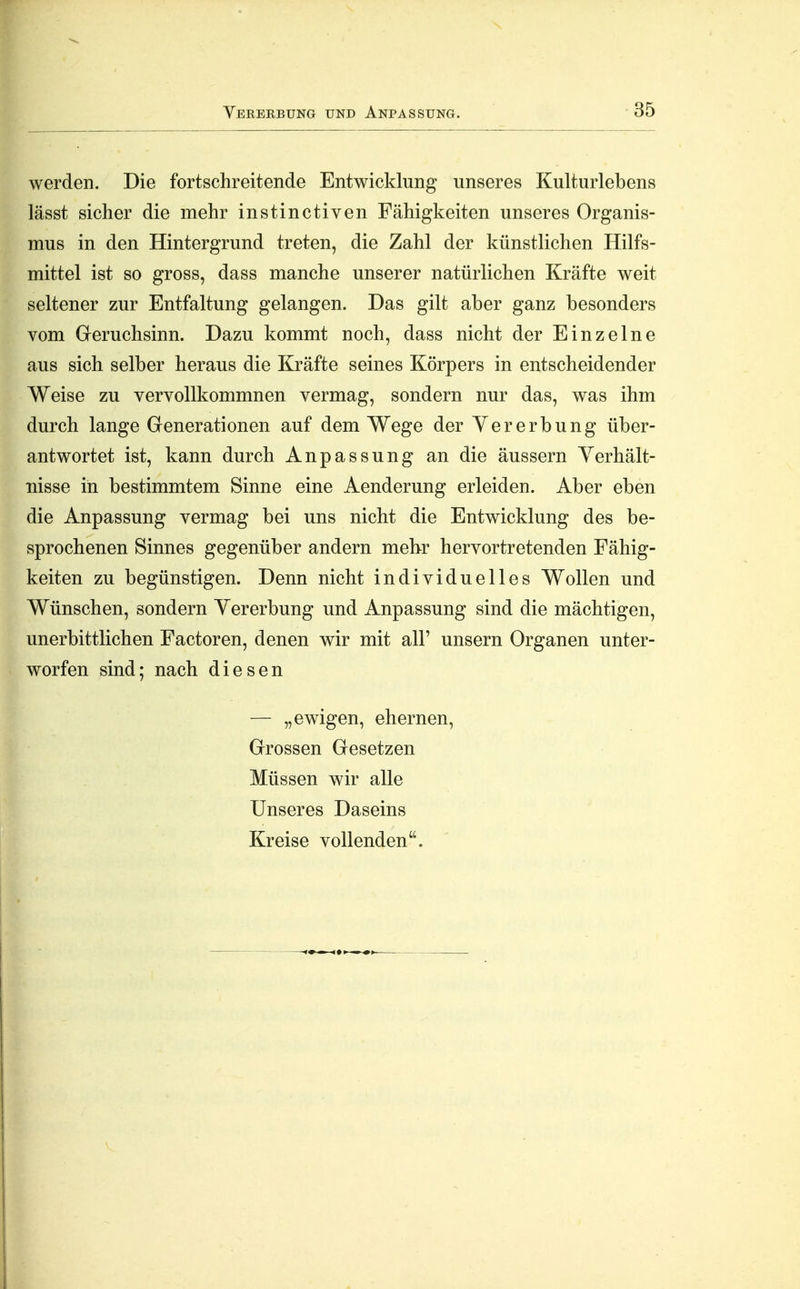 werden. Die fortschreitende Entwicklung unseres Kulturlebens lässt sicher die mehr instinctiven Fähigkeiten unseres Organis- mus in den Hintergrund treten, die Zahl der künstlichen Hilfs- mittel ist so gross, dass manche unserer natürlichen Kräfte weit seltener zur Entfaltung gelangen. Das gilt aber ganz besonders vom Greruchsinn. Dazu kommt noch, dass nicht der Einzelne aus sich selber heraus die Kräfte seines Körpers in entscheidender Weise zu vervollkommnen vermag, sondern nur das, was ihm durch lange Generationen auf dem Wege der Yererbung über- antwortet ist, kann durch Anpassung an die äussern Verhält- nisse in bestimmtem Sinne eine Aenderung erleiden. Aber eben die Anpassung vermag bei uns nicht die Entwicklung des be- sprochenen Sinnes gegenüber andern mehr hervortretenden Fähig- keiten zu begünstigen. Denn nicht individuelles Wollen und Wünschen, sondern Yererbung und Anpassung sind die mächtigen, unerbittlichen Factoren, denen wir mit all' unsern Organen unter- worfen sind; nach diesen — „ewigen, ehernen. Grossen Gesetzen ^ Müssen wir alle Unseres Daseins Kreise vollenden.