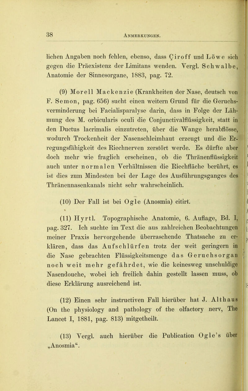 liehen Angaben noch fehlen, ebenso, dass Qiroff und Löwe sich gegen die Präexistenz der Limitans wenden. Yergl. Schwalbe, Anatomie der Sinnesorgane, 1883, pag. 72. ^ (9) Morell Mackenzie (Krankheiten der Nase, deutsch von F. Semon, pag. 656) sucht einen weitern Grund für die Geruchs- verminderung bei Facialisparalyse darin, dass in Folge der Läh- mung des M. orbicularis oculi die Conjunctivalflüssigkeit, statt in den Ductus lacrimalis einzutreten, über die Wange herabflösse, wodurch Trockenheit der Nasenschleimhaut erzeugt und die Er- regungsfähigkeit des Riechnerven zerstört werde. Es dürfte aber doch mehr wie fraglich erscheinen, ob die Thränenflüssigkeit auch unter normalen Yerhältnissen die Riechfläche berührt, es ist dies zum Mindesten bei der Lage des Ausführungsganges des Thränennasenkanals nicht sehr wahrscheinlich. (10) Der Fall ist bei Ogle (Anosmia) citirt. (11) Hyrtl. Topographische Anatomie, 6. Auflage, Bd. I, pag. 327. Ich suchte im Text die aus zahlreichen Beobachtungen meiner Praxis hervorgehende überraschende Thatsache zu er- klären, dass das Aufschlürfen trotz der weit geringem in die Nase gebrachten Flüssigkeitsmenge das Geruchsorgan noch weit mehr gefährdet, wie die keinesweg unschuldige Nasendouche, wobei ich freilich dahin gestellt lassen muss, ob diese Erklärung ausreichend ist. (12) Einen sehr instructiven Fall hierüber hat J. Alt haus (On the physiology and pathology of the olfactory nerv, The Lancet I, 1881, pag. 813) mitgetheilt. (13) Vergl. auch hierüber die Publication Ogle's über „Anosmia.