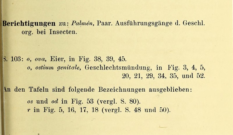 org. bei Insecten. ä: 103: o, ova, Eier, in Fig. 38, 39, 45. o, ostium genitale, Geschlechtsmündung, in P'ig. 3, 4, 5, 20, 21, 28, 34, 35, und 52. In den Tafeln sind folgende Bezeichnungen ausgeblieben: I OS und od in Fig. 53 (vergl. S. 80).