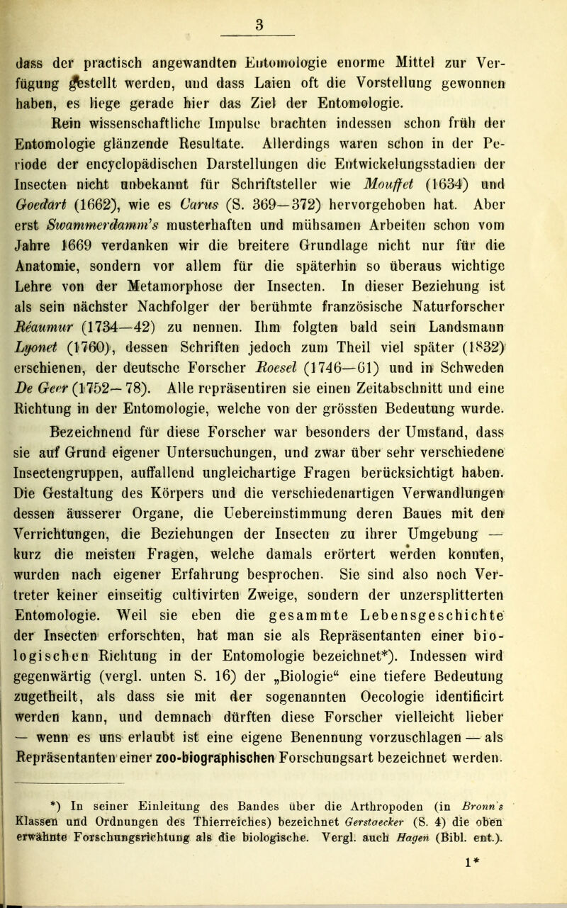 dass der practisch angewandten Entomologie enorme Mittel zur Ver- fügung ^stellt werden, und dass Laien oft die Vorstellung gewonnen haben, es liege gerade hier das Ziel der Entomologie. Rein wissenschaftliche Impulse brachten indessen schon früh der Entomologie glänzende Resultate. Allerdings waren schon in der Pe- riode der encyclopädischen Darstellungen die Entwickelungsstadien der Insecten nicht unbekannt für Schriftsteller wie Mouffct (1634) und Goedart (1662), wie es Cams (S. 369—372) hervorgehoben hat. Aber erst Swammerdamm^s musterhaften und mühsamen Arbeiten schon vom Jahre 1669 verdanken wir die breitere Grundlage nicht nur für die Anatomie, sondern vor allem für die späterhin so überaus wichtige Lehre von der Metamorphose der Insecten. In dieser Beziehung ist als sein nächster Nachfolger der berühmte französische Naturforscher Meaumur (1734—42) zu nennen. Ihm folgten bald sein Landsmann Lipnet (1760), dessen Schriften jedoch zum Theil viel später (1832) erschienen, der deutsche Forscher Roesel (1746—61) und in Schweden De Gecr (1752— 78). Alle repräsentiren sie einen Zeitabschnitt und eine Richtung in der Entomologie, welche von der grössten Bedeutung wurde. Bezeichnend für diese Forscher war besonders der Umstand, dass sie auf Grund eigener Untersuchungen, und zwar über sehr verschiedene Insectengruppeii, auffallend ungleichartige Fragen berücksichtigt haben. Die Gestaltung des Körpers und die verschiedenartigen Verwandlungen dessen äusserer Organe, die Uebereinstimmung deren Baues mit den Verrichtungen, die Beziehungen der Insecten zu ihrer Umgebung — kurz die meisten Fragen, welche damals erörtert werden konnten, wurden nach eigener Erfahrung besprochen. Sie sind also noch Ver- treter keiner einseitig cultivirten Zweige, sondern der unzersplitterten Entomologie. Weil sie eben die gesammte Lebensgeschichte der Insecten erforschten, hat man sie als Repräsentanten einer bio- logischen Richtung in der Entomologie bezeichnet*). Indessen wird gegenwärtig (vergl. unten S. 16) der „Biologie eine tiefere Bedeutung . zugetheilt, als dass sie mit der sogenannten Oecologie identificirt I werden kann, und demnach dürften diese Forscher vielleicht lieber — wenn es uns erlaubt ist eine eigene Benennung vorzuschlagen — als Repräsentanten einer zoo-blographischen Forschungsart bezeichnet werden. *) In seiner Einleitung des Bandes über die Arthropoden (in Bronns Klassen und Ordnungen des Thierreiches) bezeichnet Gerstaecker (S. 4) die obein erwähnte Forschungsrichtung als die biologische. Vergl. auch Hagen (Bibl. ent.). 1*
