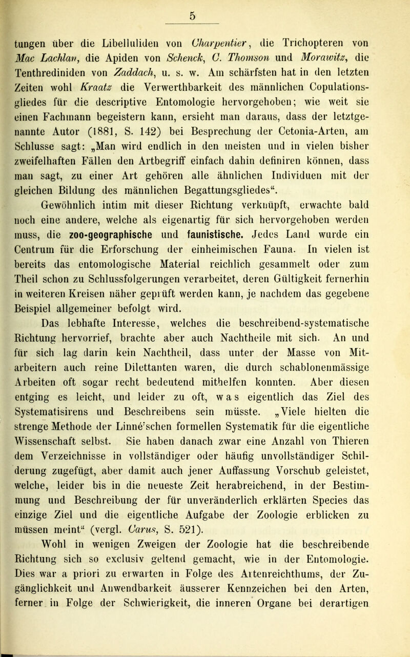 tungen über die Libelluliden von Charpentier, die Trichopteren von Mac Lachlaff, die Apiden von Sckenck, C. Thomson und Morawitz, die Tenthrediniden von Zaddach^ u. s. w. Am schärfsten hat in den letzten Zeiten wohl Kraatz die Verwerthbarkeit des männlichen Copulations- gliedes für die descriptive Entomologie hervorgehoben; wie weit sie einen Fachmann begeistern kann, ersieht man daraus, dass der letztge- nannte Autor (1881, S. 142) bei Besprechung der Cetonia-Arten, am Schlüsse sagt: „Man wird endlich in den meisten und in vielen bisher zweifelhaften Fällen den Artbegriff einfach dahin definiren können, dass man sagt, zu einer Art gehören alle ähnlichen Individuen mit der gleichen Bildung des männlichen Begattungsgliedes. Gewöhnlich intim mit dieser Richtung verknüpft, erwachte bald noch eine andere, welche als eigenartig für sich hervorgehoben werden muss, die zoo-geographische und faunistische. Jedes Land wurde ein Centrum für die Erforschung der einheimischen Fauna. In vielen ist bereits das entomologische Material reichlich gesammelt oder zum Theil schon zu Schlussfolgerungen verarbeitet, deren Gültigkeit fernerhin in weiteren Kreisen näher geprüft werden kann, je nachdem das gegebene Beispiel allgemeiner befolgt wird. Das lebhafte Interesse, welches die beschreibend-systematische Richtung hervorrief, brachte aber auch Nachtheile mit sich. An und für sich lag darin kein Nachtheil, dass unter der Masse von Mit- arbeitern auch reine Dilettanten waren, die durch schablonenmässige Arbeiten oft sogar recht bedeutend mithelfen konnten. Aber diesen entging es leicht, und leider zu oft, was eigentlich das Ziel des Systematisirens und Beschreibens sein müsste. „Viele hielten die strenge Methode der Linne'schen formellen Systematik für die eigentliche Wissenschaft selbst. Sie haben danach zwar eine Anzahl von Thieren dem Verzeichnisse in vollständiger oder häufig unvollständiger Schil- derung zugefügt, aber damit auch jener Auffassung Vorschub geleistet, welche, leider bis in die neueste Zeit herabreichend, in der Bestim- mung und Beschreibung der für unveränderlich erklärten Speeles das einzige Ziel und die eigentliche Aufgabe der Zoologie erblicken zu müssen meint (vergl. Carus, S. 521). Wohl in wenigen Zweigen der Zoologie hat die beschreibende Richtung sich so exclusiv geltend gemacht, wie in der Entomologie. Dies war a priori zu erwarten in Folge des Artenreichthums, der Zu- gänglichkeit und Anwendbarkeit äusserer Kennzeichen bei den Arten, ferner in Folge der Schwierigkeit, die inneren Organe bei derartigen