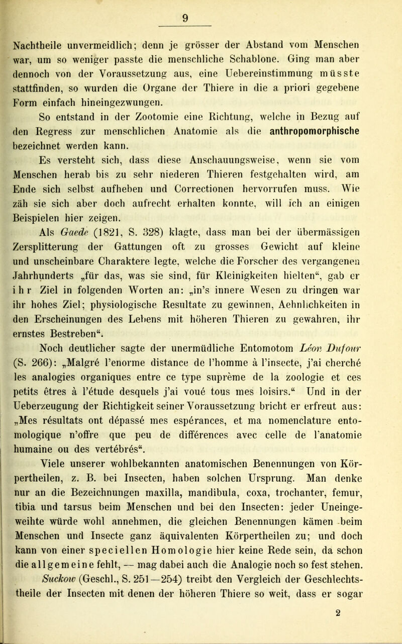 Nachtheile unvermeidlich; denn je grösser der Abstand vom Menschen war, um so weniger passte die menschliche Schablone. Ging man aber dennoch von der Voraussetzung aus, eine Uebereinstimmung müsste stattfinden, so wurden die Organe der Thiere in die a priori gegebene Form einfach hineingezwungen. So entstand in der Zootomie eine Richtung, welche in Bezug auf den Regress zur menschlichen Anatomie als die anthropomorphische bezeichnet werden kann. Es versteht sich, dass diese Anschauungsweise, wenn sie vom Menschen herab bis zu sehr niederen Thieren festgehalten wird, am Ende sich selbst aufheben und Correctionen hervorrufen muss. Wie zäh sie sich aber doch aufrecht erhalten konnte, will ich an einigen Beispielen hier zeigen. Als Gaedc (1821, S. 328) klagte, dass man bei der übermässigen Zersplitterung der Gattungen oft zu grosses Gewicht auf kleine und unscheinbare Charaktere legte, welche die Forscher des vergangenen Jahrhunderts „für das, was sie sind, für Kleinigkeiten hielten, gab er ihr Ziel in folgenden Worten an: „in's innere Wesen zu dringen war ihr hohes Ziel; physiologische Resultate zu gewinnen, Aehnlichkeiten in den Erscheinungen des Lebens mit höheren Thieren zu gewahren, ihr ernstes Bestreben. Noch deutlicher sagte der unermüdliche Entomotom Leon Dufotir (S. 266): „Malgr6 l'enorme distance de i'homme ä l'insecte, j'ai cherche les analogies organiques entre ce type supreme de la Zoologie et ces petits etres ä l'etude desquels j'ai voue tous mes loisirs. Und in der Ueberzeugung der Richtigkeit seiner Voraussetzung bricht er erfreut aus: „Mes r^sultats ont d6pass6 mes esperances, et ma nomenclature ento- mologique n'offre que peu de diff6rences avec celle de Tanatomie humaine ou des vert^br^s. Viele unserer wohlbekannten anatomischen Benennungen von Kör- pertheilen, z. B. bei Insecten, haben solchen Ursprung. Man denke nur an die Bezeichnungen maxilla, mandibula, coxa, trochanter, femur, tibia und tarsus beim Menschen und bei den Insecten: jeder Uneinge- I weihte würde wohl annehmen, die gleichen Benennungen kämen beim Menschen und Insecte ganz äquivalenten Körpertheilen zu; und doch kann von einer speciellen Homologie hier keine Rede sein, da schon die allgemeine fehlt, — mag dabei auch die Analogie noch so fest stehen. Suckow (Geschl., S. 251—254) treibt den Vergleich der Geschlechts- theile der Insecten mit denen der höheren Thiere so weit, dass er sogar