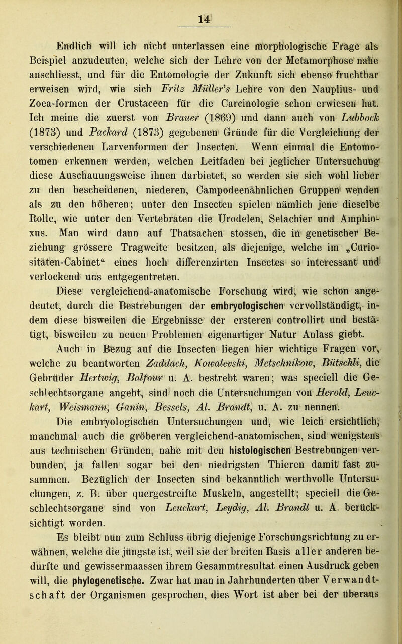 Endlicli will ich nicht unterlassen e\m morphologische Frage als Beispiel anzudeuten, welche sich der Lehre von der Metamorphose nahe anschliesst, und für die Entomologie der Zukunft sich ebenso fruchtbar erweisen wird, wie sich Frit^ Müller's Lehre von den Nauplius- und Zoea-formen der Crustaceen für die Carcinologie schon erwiesen hat. Ich meine die zuerst von Brauer (1869) und dann auch von Lubhock (1873) und Packard (1873) gegebenen Gründe für die Vergleichung der verschiedenen Larvenformen der Insecten. Wenn einmal die Entomo- tomen erkennen werden, welchen Leitfaden bei jeglicher Untersuchung' diese Anschauungsweise ihnen darbietet, so werden sie sich wohl lieber zu den bescheidenen, niederen, Campodeenähnlichen Grruppen wenden als zu den höheren; unter den Insecten spielen nämlich jene dieselbe Rolle, wie unter den Vertebraten die Urodelen, Selachier und Amphio- xus. Man wird dann auf Thatsachen Stessen, die in genetischer Be- ziehung grössere Tragweite besitzen, als diejenige, welche im „Curio- sitäten-Cabinet eines hoch diiferenzirten Insectes so interessant und verlockend uns entgegentreten. Diese vergleichend-anatomische Forschung wird, wie schon ange- deutet, durch die Bestrebungen der embryologischen vervollständigt, in- dem diese bisweilen die Ergebnisse der ersteren controllirt und bestä- tigt, bisweilen zu neuen Problemen eigenartiger Natur Anlass giebt. Auch in Bezug auf die Insecten liegen hier wichtige Fragen vor, welche zu beantworten Zaddach, Kowalevski, Metschnikow, Bütschli, die Gebrüder Hertwig, Balfour u. A. bestrebt waren; was speciell die Ge- schlechtsorgane angeht, sind noch die Untersuchungen von Herold, Leite- kart, Weismann, Ganin, Bessels, AI. Brandt, u. A. zu nennen. Die embryologischen Untersuchungen und, wie leich ersichtlich, manchmal auch die gröberen vergleichend-anatomischen, sind wenigstens aus technischen Gründen, nahe mit den histologischen Bestrebungen ver- bunden, ja fallen sogar bei den niedrigsten Thieren damit fast zu- sammen. Bezüglich der Insecten sind bekanntlich werthvolle Untersu- chungen, z. B. über quergestreifte Muskeln, angestellt; speciell die Ge- schlechtsorgane sind von Leuckart, Leydig, AI. Brandt u. A. berück- sichtigt worden. Es bleibt nun zum Schlüss übrig diejenige Forschungsrichtung zu er- wähnen, welche die jüngste ist, weil sie der breiten Basis aller anderen be- durfte und gewissermaassen ihrem Gesammtresultat einen Ausdruck geben will, die phylogenetische. Zwar hat man in Jahrhunderten über Verwandt- schaft der Organismen gesprochen, dies Wort ist aber bei der überaus