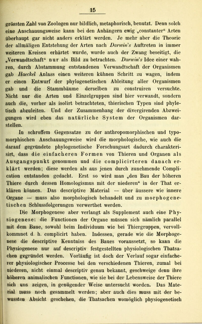 grössten Zahl von Zoologen nur bildlich, metaphorisch, benutzt. Denn solch eine Anschauungsweise kann bei den Anhängern ewig „constanter Arten überhaupt gar nicht anders erklärt werden. Je mehr aber die Theorie der allmäligen Entstehung der Arten nach Barwin's Auftreten in immer weiteren Kreisen erhärtet wurde, wurde auch der Zwang beseitigt, die „Verwandtschaft nur als Bild zu betrachten. Z>ar^^;m'5 Idee einer wah- ren, durch Abstammung entstandenen Verwandtschaft der Organismen gab Haeckel Anlass einen weiteren kühnen Schritt zu wagen, indem er einen Entwurf der phylogenetischen Ableitung aller Organismen gab und die Stammbäume derselben zu construiren versuchte. Nicht nur die Arten und Einzelgruppen sind hier verwandt, sondern auch die, vorher als isolirt betrachteten, thierischen Typen sind phyle- tisch abzuleiten. Und der Zusammenhang der divergirenden Abzwei- gungen wird eben das natürliche System der Organismen dar- stellen. In schroffem Gegensatze zu der anthropomorphischen und typo- morphischen Anschauungsweise wird die morphologische, wie auch die darauf gegründete phylogenetische Forschungsart dadurch charakteri- sirt, dass die einfacheren Formen von Thieren und Organen als Ausgangspunkt genommen und die complicirteren danach er- klärt werden; diese werden als aus jenen durch zunehmende Compli- cation entstanden gedacht. Erst so wird man „den Bau der höheren Thiere durch dessen Homologismus mit der niederen in der That er- klären können. Pas descriptive Material ~ über äussere wie innere Organe ~ muss also morphologisch behandelt und zu morphogene- tischen Schlussfolgerungen verwerthet werden. Die Morphogenese aber verlangt als Supplement auch eine Phy- siogenese: die Functionen der Organe müssen sich nämlich parallel mit dem Baue, sowohl beim Individuum wie bei Thiergruppen, vervoll- kommnet d. h. complicirt haben. Indessen, gerade wie die Morphoge- nese die descriptive Kenntniss des Baues voraussetzt, so kann die Physiogenese nur auf descriptiv festgestellten physiologischen Tbatsa- chen gegründet werden. Vorläufig ist doch der Verlauf sogar einfache- rer physiologischer Processe bei den verschiedenen Thieren, zumal bei niederen, nicht einmal descriptiv genau bekannt, geschweige denn ihre feiöberen animalischen Functionen, wie sie bei der Lebensweise der Thiere sieh uns zeigen, in genügender Weise untersucht worden. Das Mate- rial muss noch gesammelt werden; aber auch dies muss mit der be- wusste» Absicht geschehen, die Thatsachen womöglich physiogenetiseh
