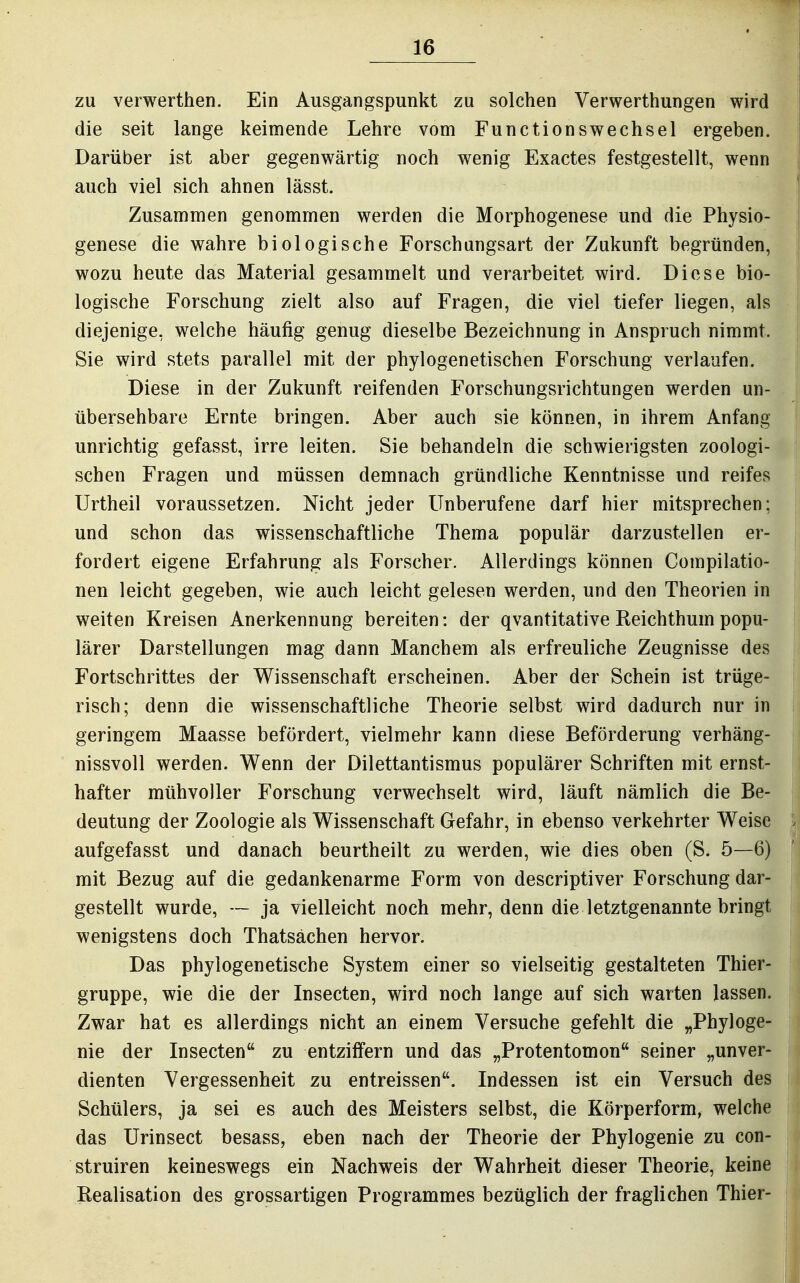 zu verwerthen. Ein Ausgangspunkt zu solchen Verwerthungen wird die seit lange keimende Lehre vom Functionswechsel ergeben. Darüber ist aber gegenwärtig noch wenig Exactes festgestellt, wenn \ auch viel sich ahnen lässt. Zusammen genommen werden die Morphogenese und die Physio- i genese die wahre biologische Forschungsart der Zukunft begründen, wozu heute das Material gesammelt und verarbeitet wird. Diese bio- logische Forschung zielt also auf Fragen, die viel tiefer liegen, als diejenige, welche häufig genug dieselbe Bezeichnung in Anspruch nimmt. Sie wird stets parallel mit der phylogenetischen Forschung verlaufen. Diese in der Zukunft reifenden Forschungsrichtungen werden un- i übersehbare Ernte bringen. Aber auch sie können, in ihrem Anfang | unrichtig gefasst, irre leiten. Sie behandeln die schwierigsten zoologi- j sehen Fragen und müssen demnach gründliche Kenntnisse und reifes ! Urtheil voraussetzen. Nicht jeder Unberufene darf hier mitsprechen; ; und schon das wissenschaftliche Thema populär darzustellen er- , fordert eigene Erfahrung als Forscher. Allerdings können Compilatio- ^ nen leicht gegeben, wie auch leicht gelesen werden, und den Theorien in weiten Kreisen Anerkennung bereiten: der qvantitative Reichthum popu- lärer Darstellungen mag dann Manchem als erfreuliche Zeugnisse des I Fortschrittes der Wissenschaft erscheinen. Aber der Schein ist trüge- j risch; denn die wissenschaftliche Theorie selbst wird dadurch nur in ! geringem Maasse befördert, vielmehr kann diese Beförderung verhäng- i nissvoll werden. Wenn der Dilettantismus populärer Schriften mit ernst- I hafter mtihvoller Forschung verwechselt wird, läuft nämlich die Be- deutung der Zoologie als Wissenschaft Gefahr, in ebenso verkehrter Weise | aufgefasst und danach beurtheilt zu werden, wie dies oben (S. 5—6) '] mit Bezug auf die gedankenarme Form von descriptiver Forschung dar- \ gestellt wurde, — ja vielleicht noch mehr, denn die letztgenannte bringt j wenigstens doch Thatsächen hervor. Das phylogenetische System einer so vielseitig gestalteten Thier- ! gruppe, wie die der Insecten, wird noch lange auf sich warten lassen. ■ Zwar hat es allerdings nicht an einem Versuche gefehlt die „Phyloge- ! nie der Insecten zu entziffern und das „Protentomon seiner „unver- i dienten Vergessenheit zu entreissen. Indessen ist ein Versuch des 1 Schülers, ja sei es auch des Meisters selbst, die Körperform, welche j das Urinsect besass, eben nach der Theorie der Phylogenie zu con- i struiren keineswegs ein Nachweis der Wahrheit dieser Theorie, keine i Realisation des grossartigen Programmes bezüglich der fraglichen Thier- | i II