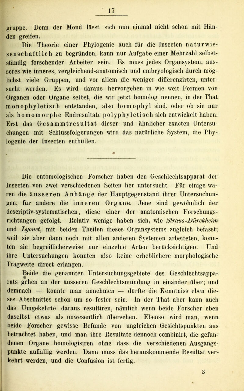 gruppe. Denn der Mond lässt sich nun einmal nicht schon mit Hän- den greifen. Die Theorie einer Phylogenie auch für die Insecten naturwis- senschaftlich zu begründen, kann nur Aufgabe einer Mehrzahl selbst- ständig forschender Arbeiter sein. Es muss jedes Organsystem, äus- seres wie inneres, vergleichend-anatomisch und embryologisch durch mög- lichst viele Gruppen, und vor allem die weniger differenzirten, unter- sucht werden. Es wird daraus hervorgehen in wie weit Formen von Organen oder Organe selbst, die wir jetzt homolog nennen, in der That monophyletisch entstanden, also homophyl sind, oder ob sie nur als homomorphe Endresultate polyphyletisch sich entwickelt haben. Erst das Gesammtresultat dieser und ähnlicher exacten Untersu- chungen mit Schlussfolgerungen wird das natürliche System, die Phy- logenie der Insecten enthüllen. Die entomologischen Forscher haben den Geschlechtsapparat der Insecten von zwei verschiedenen Seiten her untersucht. Für einige w^a- ren die äusseren Anhänge der Hauptgegenstand ihrer Untersuchun- gen, für andere die inneren Organe. Jene sind gewöhnlich der descriptiv-systematischen, diese einer der anatomischen Forschungs- richtungen gefolgt. Relativ wenige haben sich, wie Straus-Bürckhemi und Lyonet, mit beiden Theilen dieses Organsystems zugleich befasst; weil sie aber dann noch mit allen anderen Systemen arbeiteten, konn- ten sie begreiflicherweise nur einzelne Arten berücksichtigen. Und ihre Untersuchungen konnten also keine erheblichere morphologische Tragweite direct erlangen. Beide die genannten Untersuchungsgebiete des Geschlechtsappa- rats gehen an der äusseren Geschlechtsmündung in einander über; und demnach — konnte man annehmen — dürfte die Kenntniss eben die- ses Abschnittes schon um so fester sein. In der That aber kann auch das Umgekehrte daraus resultiren, nämlich wenn beide Forscher eben daselbst etwas als unwesentlich übersehen. Ebenso wird man, wenn beide Forscher gewisse Befunde von ungleichen Gesichtspunkten aus betrachtet haben, und man ihre Resultate dennoch combinijt, die gefun- denen Organe homologisiren ohne dass die verschiedenen Ausgangs- punkte auö'ällig werden. Dann muss das herauskommende Resultat ver- kehrt werden, und die Confusion ist fertig. 3