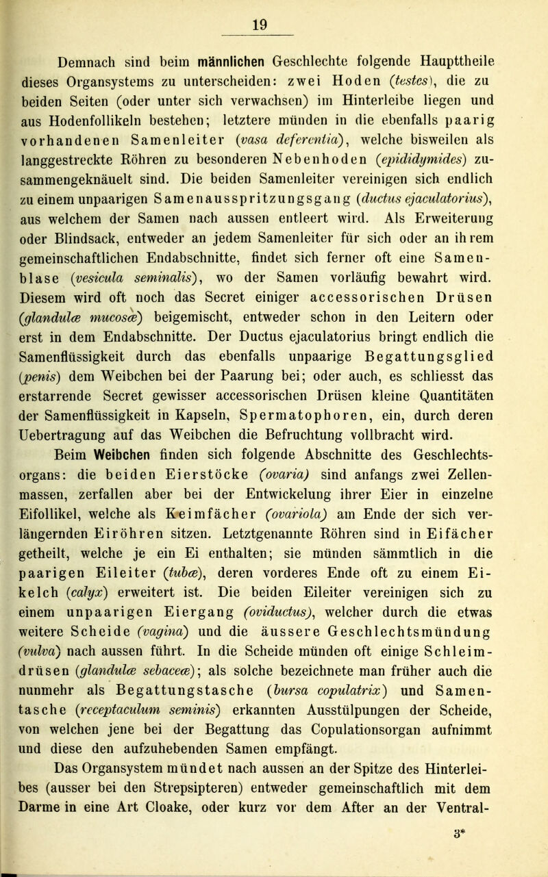 Demnach sind beim männlichen Geschlechte folgende Haupttheile dieses Organsystems zu unterscheiden: zwei Hoden (testcs)^ die zu beiden Seiten (oder unter sich verwachsen) im Hinterleibe liegen und aus Hodenfollikeln bestehen; letztere münden in die ebenfalls paarig vorhandenen Samenleiter (vasa defercniia)^ welche bisweilen als langgestreckte Röhren zu besonderen Nebenhoden (epididymides) zu- sammengeknäuelt sind. Die beiden Samenleiter vereinigen sich endlich zu einem unpaarigen Samenausspritzungsgang {ductus ejaculatorius)^ aus welchem der Samen nach aussen entleert wird. Als Erweiterung oder Blindsack, entweder an jedem Samenleiter für sich oder an ih rem gemeinschaftlichen Endabschnitte, findet sich ferner oft eine Samen- blase {vesicula seminalis), wo der Samen vorläufig bewahrt wird. Diesem wird oft noch das Secret einiger accessorischen Drüsen (glandulce mucosce) beigemischt, entweder schon in den Leitern oder erst in dem Endabschnitte. Der Ductus ejaculatorius bringt endlich die Samenflüssigkeit durch das ebenfalls unpaarige Begattungsglied (penis) dem Weibchen bei der Paarung bei; oder auch, es schliesst das erstarrende Secret gewisser accessorischen Drüsen kleine Quantitäten der Samenflüssigkeit in Kapseln, Spermatophoren, ein, durch deren Uebertragung auf das Weibchen die Befruchtung vollbracht wird. Beim Weibchen finden sich folgende Abschnitte des Geschlechts- organs: die beiden Eierstöcke (ovaria) sind anfangs zwei Zellen- massen, zerfallen aber bei der Entwickelung ihrer Eier in einzelne Eifollikel, welche als Keimfächer (ovariola) am Ende der sich ver- längernden EirÖhren sitzen. Letztgenannte Röhren sind in Eifächer getheilt, welche je ein Ei enthalten; sie münden sämmtlich in die paarigen Eileiter (tubce), deren vorderes Ende oft zu einem Ei- keich (calyx) erweitert ist. Die beiden Eileiter vereinigen sich zu einem unpaarigen Eiergang (ovidudus)^ welcher durch die etwas weitere Scheide (vagina) und die äussere Geschlechtsmündung (vulva) nach aussen führt. In die Scheide münden oft einige Schleim- drüsen (glandulce sebacece); als solche bezeichnete man früher auch die nunmehr als Begattungstasche (hursa copulatrix) und Samen- tasche {rcceptaculum seminis) erkannten Ausstülpungen der Scheide, von welchen jene bei der Begattung das Copulationsorgan aufnimmt und diese den aufzuhebenden Samen empfängt. Das Organsystem mündet nach aussen an der Spitze des Hinterlei- bes (ausser bei den Strepsipteren) entweder gemeinschaftlich mit dem Darme in eine Art Cloake, oder kurz vor dem After an der Ventral- 3*