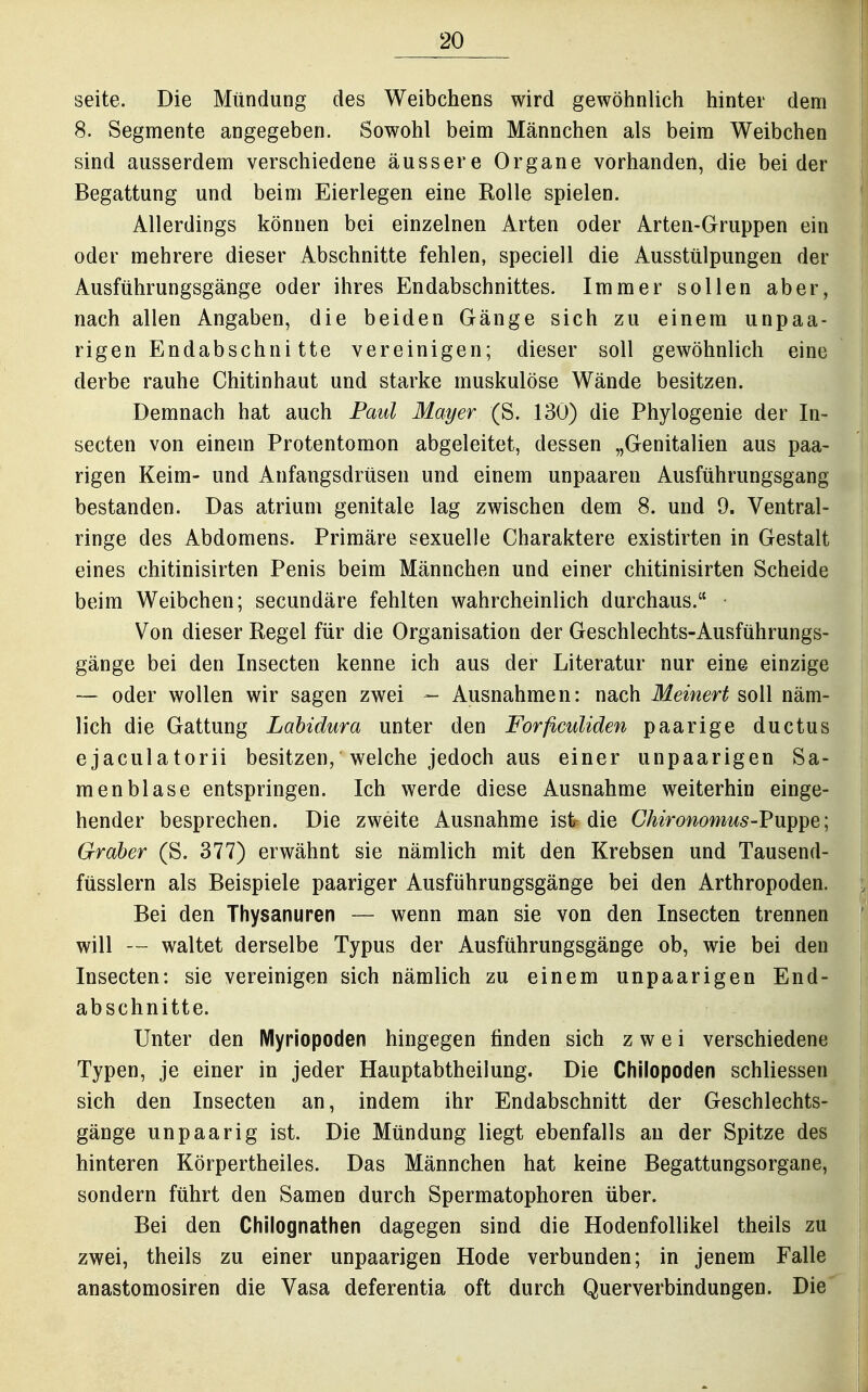 Seite. Die Mündung des Weibchens wird gewöhnlich hinter dem 8. Segmente angegeben. Sowohl beim Männchen als beim Weibchen sind ausserdem verschiedene äussere Organe vorhanden, die bei der Begattung und beim Eierlegen eine Kolle spielen. Allerdings können bei einzelnen Arten oder Arten-Gruppen ein oder mehrere dieser Abschnitte fehlen, speciell die Ausstülpungen der Ausführungsgänge oder ihres Endabschnittes. Immer sollen aber, nach allen Angaben, die beiden Gänge sich zu einem unpaa- rigen Endabschni tte vereinigen; dieser soll gewöhnlich eine derbe rauhe Chitinhaut und starke muskulöse Wände besitzen. Demnach hat auch Paid Mayer (S. 130) die Phylogenie der In- secten von einem Protentomon abgeleitet, dessen „Genitalien aus paa- rigen Keim- und Anfangsdrüsen und einem unpaaren Ausführungsgang bestanden. Das atrium genitale lag zwischen dem 8. und 9. Ventral- ringe des Abdomens. Primäre sexuelle Charaktere existirten in Gestalt eines chitinisirten Penis beim Männchen und einer chitinisirten Scheide beim Weibchen; secundäre fehlten wahrcheinlich durchaus. Von dieser Regel für die Organisation der Geschlechts-Ausführungs- gänge bei den Insecten kenne ich aus der Literatur nur eine einzige — oder wollen wir sagen zwei - Ausnahmen: nach Meinert soll näm- lich die Gattung Labidura unter den Forficuliden paarige ductus ejaculatorii besitzen, welche jedoch aus einer unpaarigen Sa- menblase entspringen. Ich werde diese Ausnahme weiterhin einge- hender besprechen. Die zweite Ausnahme ist- die Chironomus-'Pxii^^e; Graber (S. 377) erwähnt sie nämlich mit den Krebsen und Tausend- füsslern als Beispiele paariger Ausführungsgänge bei den Arthropoden. Bei den Thysanuren — wenn man sie von den Insecten trennen will — waltet derselbe Typus der Ausführungsgänge ob, wie bei den Insecten: sie vereinigen sich nämlich zu einem unpaarigen End- abschnitte. Unter den Myriopoden hingegen finden sich zwei verschiedene Typen, je einer in jeder Hauptabtheilung. Die Chilopoden schliessen sich den Insecten an, indem ihr Endabschnitt der Geschlechts- gänge unpaarig ist. Die Mündung liegt ebenfalls au der Spitze des hinteren Körpertheiles. Das Männchen hat keine Begattungsorgane, sondern führt den Samen durch Spermatophoren über. Bei den Chilognathen dagegen sind die Hodenfollikel theils zu zwei, theils zu einer unpaarigen Hode verbunden; in jenem Falle anastomosiren die Vasa deferentia oft durch Querverbindungen. Die
