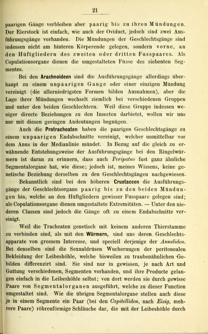 paarigen Gänge verbleiben aber paarig bis zu ihren Mündungen. Der Eierstock ist einfach, wie auch der Oviduct, jedoch sind zwei Aus- führungsgänge vorhanden. Die Mündungen der Geschlechtsgänge sind indessen nicht am hinteren Körperende gelegen, sondern vorne, an den Hüftgliedern des zweiten oder dritten Fusspaares. Als Copulationsorgane dienen die umgestalteten Füsse des siebenten Seg- mentes. Bei den Arachnoideen sind die Ausführungsgänge allerdings über- haupt zu einem unpaarigen Gange oder einer einzigen Mündung vereinigt (die allerniedrigsten Formen bilden Ausnahmen), aber die Lage ihrer Mündungen wechselt ziemlich bei verschiedenen Gruppen und unter den beiden Geschlechtern. Weil diese Gruppe indessen we- niger directe Beziehungen zu den Insecten darbietet, wollen wir uns nur mit diesen geringen Andeutungen begnügen. Auch die Protracheaten haben die paarigen Geschlechtsgänge zu einem unpaarigen Endabschnitte vereinigt, welcher unmittelbar vor dem Anus in der Medianlinie mündet. In Bezug auf die gleich zu er- wähnende Entstehungsweise der Ausführungsgänge bei den Ringelwür- mern ist daran zu erinnern, dass auch Feripatus fast ganz ähnliche Segmentalorgane hat, wie diese; jedoch ist, meines Wissens, keine ge- netische Beziehung derselben zu den Geschlechtsgängen nachgewiesen. Bekanntlich sind bei den höheren Crustaceen die Ausführungs- gänge der Geschlechtsorgane paarig bis zu den beiden Mündun- gen hin, welche an den Hüftgliedern gewisser Fusspaare gelegen sind; als Copulationsorgane dienen umgestaltete Extremitäten. — Unter den nie- deren Classen sind jedoch die Gänge oft zu einem Endabschnitte ver- einigt. Weil die Tracheaten genetisch mit keinem anderen Thierstamme zu verbinden sind, als mit den WUrmern, sind uns deren. Geschlechts- apparate von grossem Interesse, und speciell derjenige der Anneliden. Bei denselben sind die Sexualdrüsen Wucherungen der peritonealen Bekleidung der Leibeshöhle, welche bisweilen zu traubenähnlichen -Ge- bilden differenzirt sind. Sie sind nur in gewissen, je nach Art und Gattung verschiedenen, Segmenten vorhanden, und ihre Producte gelan- gen einfach in die Leibeshöhle selbst; von dort werden sie durch gewisse Paare von Segmentalorganen ausgeführt, welche zu dieser Function umgestaltet sind. Wie die übrigen Segmentalorgane stellen auch diese je in einem Segmente ein Paar (bei den CapitelUden, nach Eisig, meh- rere Paare) röhrenförmige Schläuche dar, die mit der Leibeshöhle durch