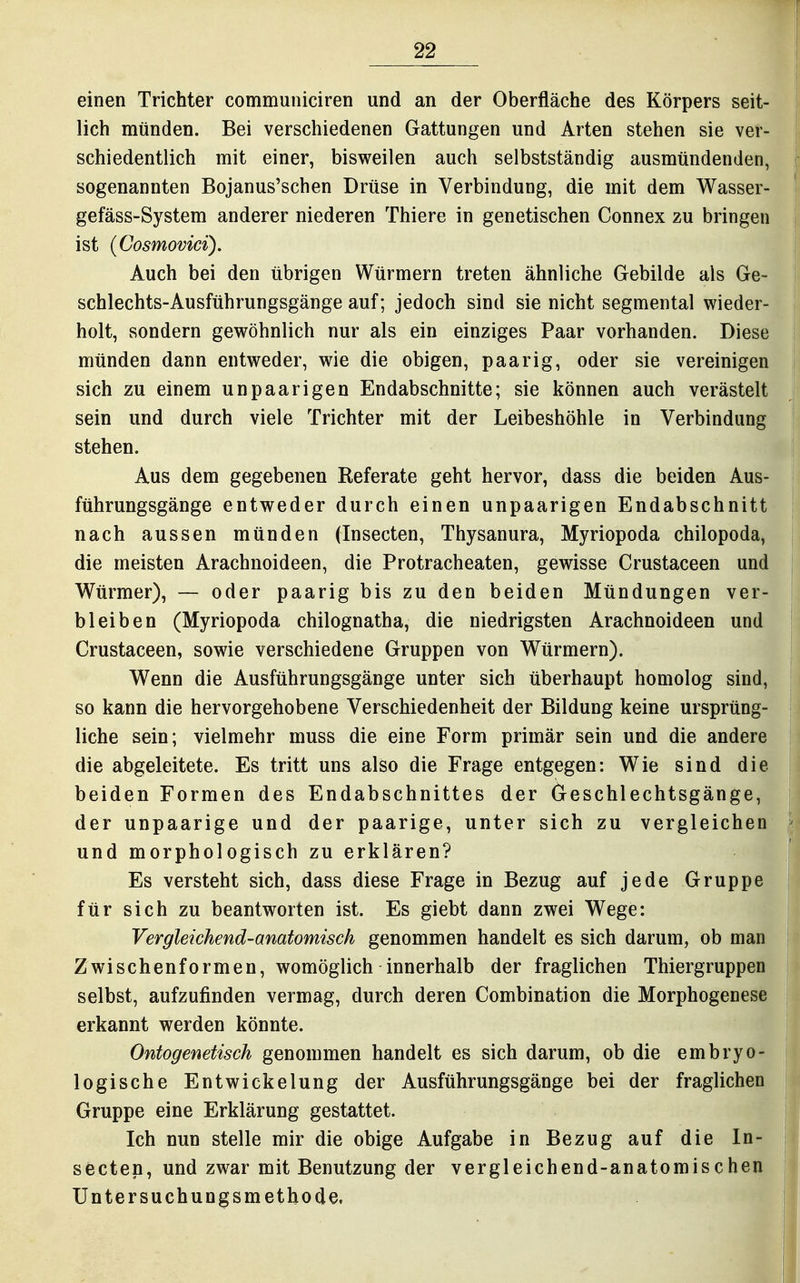 einen Trichter communiciren und an der Oberfläche des Körpers seit- lich münden. Bei verschiedenen Gattungen und Arten stehen sie ver- schiedentlich mit einer, bisweilen auch selbstständig ausmündenden, sogenannten Bojanus'schen Drüse in Verbindung, die mit dem Wasser- gefäss-System anderer niederen Thiere in genetischen Connex zu bringen ist (Cosmovici). Auch bei den übrigen Würmern treten ähnliche Gebilde als Ge- schlechts-Ausführungsgänge auf; jedoch sind sie nicht segmental wieder- holt, sondern gewöhnlich nur als ein einziges Paar vorhanden. Diese münden dann entweder, wie die obigen, paarig, oder sie vereinigen sich zu einem unpaarigen Endabschnitte; sie können auch verästelt sein und durch viele Trichter mit der Leibeshöhle in Verbindung stehen. Aus dem gegebenen Referate geht hervor, dass die beiden Aus- führungsgänge entweder durch einen unpaarigen Endabschnitt nach aussen münden (Insecten, Thysanura, Myriopoda chilopoda, die meisten Arachnoideen, die Protracheaten, gewisse Crustaceen und Würmer), — oder paarig bis zu den beiden Mündungen ver- bleiben (Myriopoda chilognatha, die niedrigsten Arachnoideen und Crustaceen, sowie verschiedene Gruppen von Würmern). Wenn die Ausführungsgänge unter sich überhaupt homolog sind, so kann die hervorgehobene Verschiedenheit der Bildung keine ursprüng- liche sein; vielmehr muss die eine Form primär sein und die andere die abgeleitete. Es tritt uns also die Frage entgegen: Wie sind die beiden Formen des Endabschnittes der Geschlechtsgänge, der unpaarige und der paarige, unter sich zu vergleichen und morphologisch zu erklären? Es versteht sich, dass diese Frage in Bezug auf jede Gruppe für sich zu beantworten ist. Es giebt dann zwei Wege: Vergleichend-anatomisch genommen handelt es sich darum, ob man Zwischenformen, womöglich innerhalb der fraglichen Thiergruppen selbst, aufzufinden vermag, durch deren Combination die Morphogenese erkannt werden könnte. Ontogenetisch genommen handelt es sich darum, ob die embryo- logische Entwickelung der Ausführungsgänge bei der fraglichen Gruppe eine Erklärung gestattet. Ich nun stelle mir die obige Aufgabe in Bezug auf die In- secten, und zwar mit Benutzung der vergleichend-anatomischen Untersuchungsmethode,
