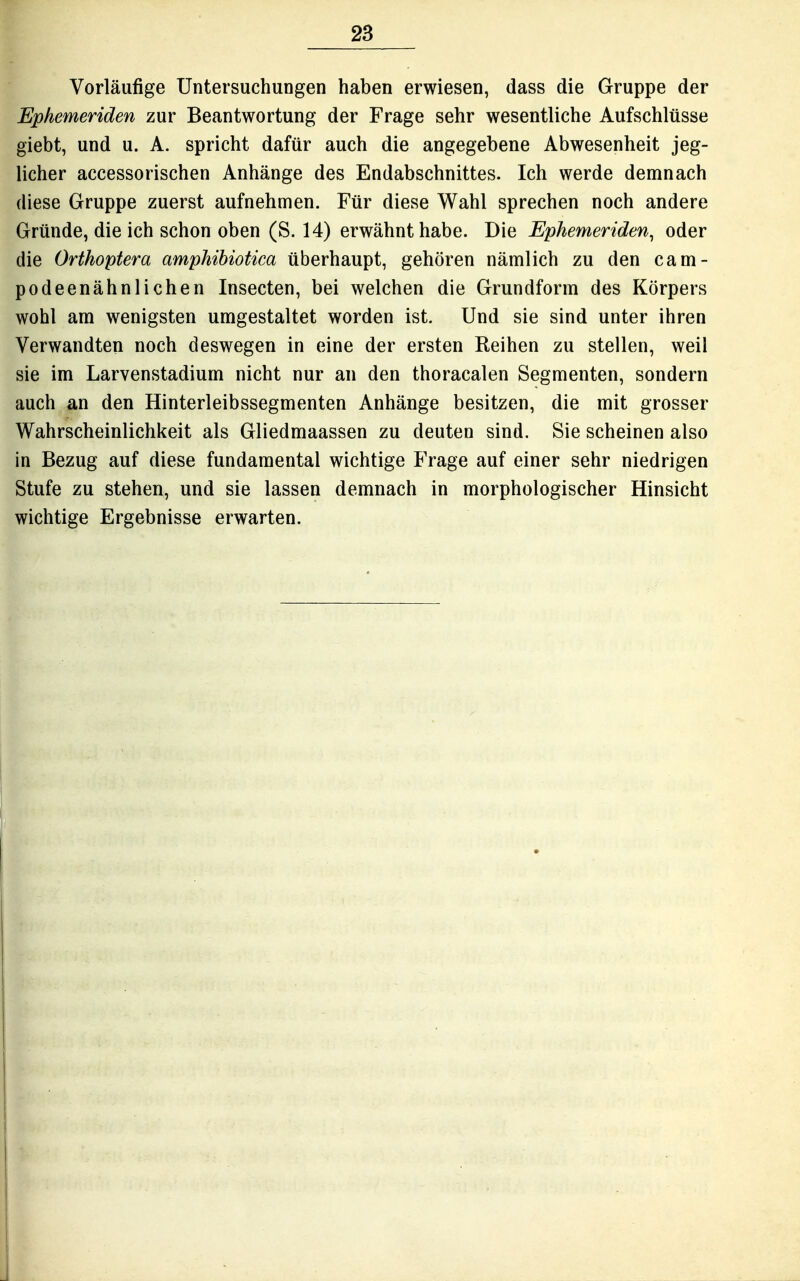 Vorläufige Untersuchungen haben erwiesen, dass die Gruppe der Ephemeriden zur Beantwortung der Frage sehr wesentliche Aufschlüsse giebt, und u. A. spricht dafür auch die angegebene Abwesenheit jeg- licher accessorischen Anhänge des Endabschnittes. Ich werde demnach diese Gruppe zuerst aufnehmen. Für diese Wahl sprechen noch andere Gründe, die ich schon oben (S. 14) erwähnt habe. Die Ephemeriden^ oder die Orthoptera amphihiotica überhaupt, gehören nämlich zu den cam- podeenähnlichen Insecten, bei welchen die Grundform des Körpers wohl am wenigsten umgestaltet worden ist. Und sie sind unter ihren Verwandten noch deswegen in eine der ersten Eeihen zu stellen, weil sie im Larvenstadium nicht nur an den thoracalen Segmenten, sondern auch an den Hinterleibssegmenten Anhänge besitzen, die mit grosser Wahrscheinlichkeit als Gliedmaassen zu deuten sind. Sie scheinen also in Bezug auf diese fundamental wichtige Frage auf einer sehr niedrigen Stufe zu stehen, und sie lassen demnach in morphologischer Hinsicht wichtige Ergebnisse erwarten.