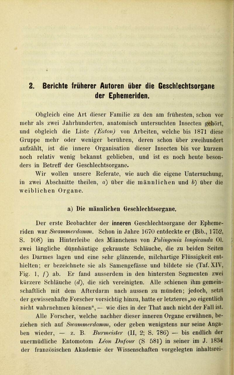2. Berichte früherer Autoren über die Geschlechtsorgane der Ephemeriden. Obgleich eine Art dieser Familie zu den am frühesten, schon vor mehr als zwei Jahrhunderten, anatomisch untersuchten Insecten gehört, und obgleich die Liste (Eaton) von Arbeiten, welche bis 1871 diese Gruppe mehr oder weniger berühren, deren schon über zweihundert aufzählt, ist die innere Organisation dieser Insecten bis vor kurzem noch relativ wenig bekannt geblieben, und ist es noch heute beson- ders in Betreff der Geschlechtsorgane. Wir wollen unsere Referate, wie auch die eigene Untersuchung, in zwei Abschnitte theilen, a) über die männlichen und h) über die weiblichen Organe. a) Die mäimlichen Oeschlechtsorgaiie. Der erste Beobachter der inneren Geschlechtsorgane der Epheme- riden war Swammerdamm. Schon in Jahre 1670 entdeckte er (Bib., 1752, S. 108) im Hinterleibe des Männchens von Palingenia longicauda Ol. zwei längliche dünnhäutige gekrauste Schläuche, die zu beiden Seiten des Darmes lagen und eine sehr glänzende, milchartige Flüssigkeit ent- hielten ; er bezeichnete sie als Samengefässe und bildete sie (Taf. XIV, Fig. 1, f) ab. Er fand ausserdem in den hintersten Segmenten zwei kürzere Schläuche (d), die sich vereinigten. Alle schienen ihm gemein- schaftlich mit dem Afterdarm nach aussen zu münden; jedoch, setzt der gewissenhafte Forscher vorsichtig hinzu, hatte er letzteres „so eigentlich nicht wahrnehmen können, — wie dies in der That auch nicht der Fall ist. Alle Forscher, welche nachher dieser inneren Organe erwähnen, be- ziehen sich auf Swammerdamm, oder geben wenigstens nur seine Anga- ben wieder, — z. B. Burmeister (II, 2; S. 786) — bis endlich der unermüdliche Entomotom Leon Dufour (S 581) in seiner im J. 1834 der französischen Akademie der Wissenschaften vorgelegten inhaltsrei-